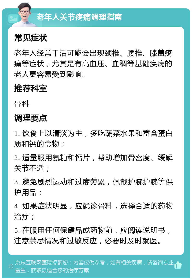 老年人关节疼痛调理指南 常见症状 老年人经常干活可能会出现颈椎、腰椎、膝盖疼痛等症状，尤其是有高血压、血稠等基础疾病的老人更容易受到影响。 推荐科室 骨科 调理要点 1. 饮食上以清淡为主，多吃蔬菜水果和富含蛋白质和钙的食物； 2. 适量服用氨糖和钙片，帮助增加骨密度、缓解关节不适； 3. 避免剧烈运动和过度劳累，佩戴护腕护膝等保护用品； 4. 如果症状明显，应就诊骨科，选择合适的药物治疗； 5. 在服用任何保健品或药物前，应阅读说明书，注意禁忌情况和过敏反应，必要时及时就医。