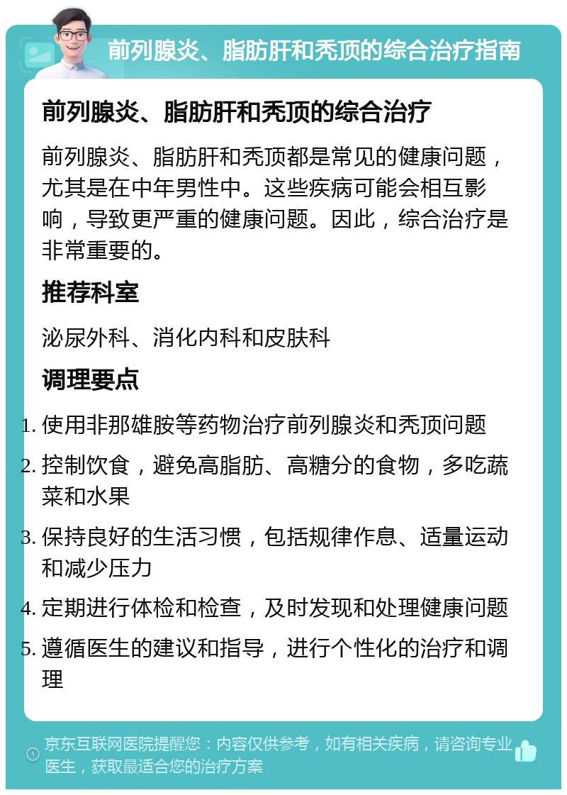 前列腺炎、脂肪肝和秃顶的综合治疗指南 前列腺炎、脂肪肝和秃顶的综合治疗 前列腺炎、脂肪肝和秃顶都是常见的健康问题，尤其是在中年男性中。这些疾病可能会相互影响，导致更严重的健康问题。因此，综合治疗是非常重要的。 推荐科室 泌尿外科、消化内科和皮肤科 调理要点 使用非那雄胺等药物治疗前列腺炎和秃顶问题 控制饮食，避免高脂肪、高糖分的食物，多吃蔬菜和水果 保持良好的生活习惯，包括规律作息、适量运动和减少压力 定期进行体检和检查，及时发现和处理健康问题 遵循医生的建议和指导，进行个性化的治疗和调理