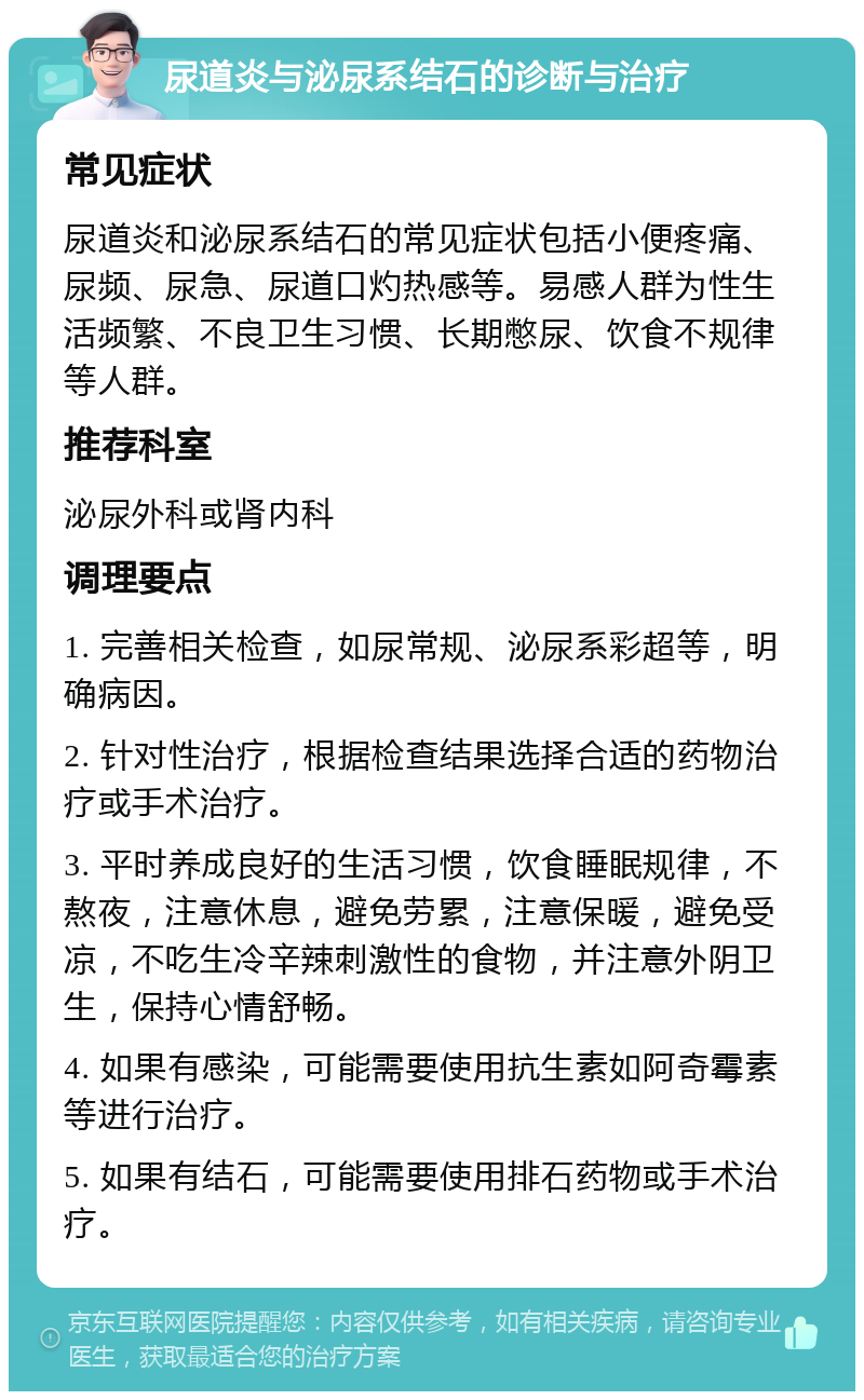 尿道炎与泌尿系结石的诊断与治疗 常见症状 尿道炎和泌尿系结石的常见症状包括小便疼痛、尿频、尿急、尿道口灼热感等。易感人群为性生活频繁、不良卫生习惯、长期憋尿、饮食不规律等人群。 推荐科室 泌尿外科或肾内科 调理要点 1. 完善相关检查，如尿常规、泌尿系彩超等，明确病因。 2. 针对性治疗，根据检查结果选择合适的药物治疗或手术治疗。 3. 平时养成良好的生活习惯，饮食睡眠规律，不熬夜，注意休息，避免劳累，注意保暖，避免受凉，不吃生冷辛辣刺激性的食物，并注意外阴卫生，保持心情舒畅。 4. 如果有感染，可能需要使用抗生素如阿奇霉素等进行治疗。 5. 如果有结石，可能需要使用排石药物或手术治疗。