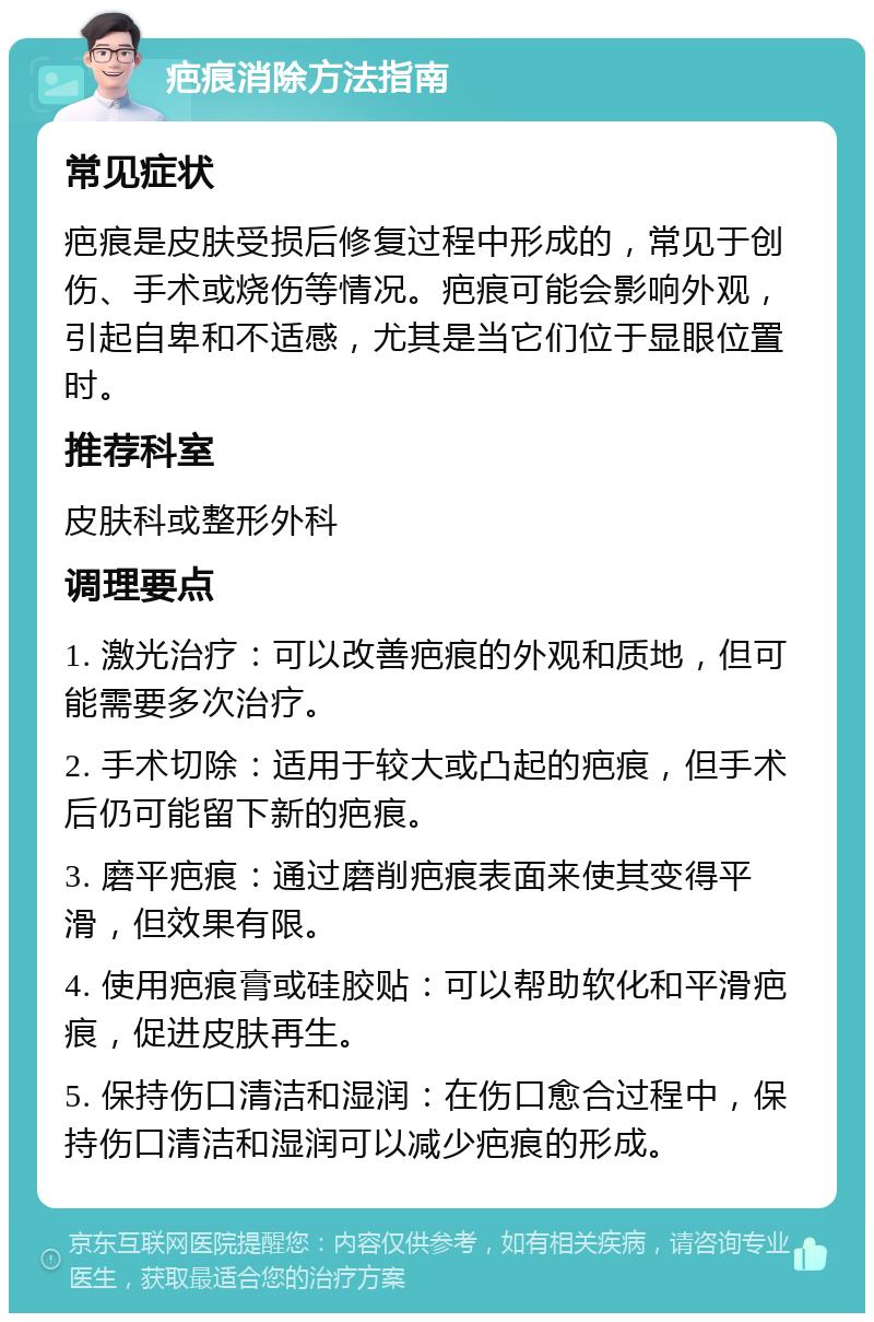 疤痕消除方法指南 常见症状 疤痕是皮肤受损后修复过程中形成的，常见于创伤、手术或烧伤等情况。疤痕可能会影响外观，引起自卑和不适感，尤其是当它们位于显眼位置时。 推荐科室 皮肤科或整形外科 调理要点 1. 激光治疗：可以改善疤痕的外观和质地，但可能需要多次治疗。 2. 手术切除：适用于较大或凸起的疤痕，但手术后仍可能留下新的疤痕。 3. 磨平疤痕：通过磨削疤痕表面来使其变得平滑，但效果有限。 4. 使用疤痕膏或硅胶贴：可以帮助软化和平滑疤痕，促进皮肤再生。 5. 保持伤口清洁和湿润：在伤口愈合过程中，保持伤口清洁和湿润可以减少疤痕的形成。