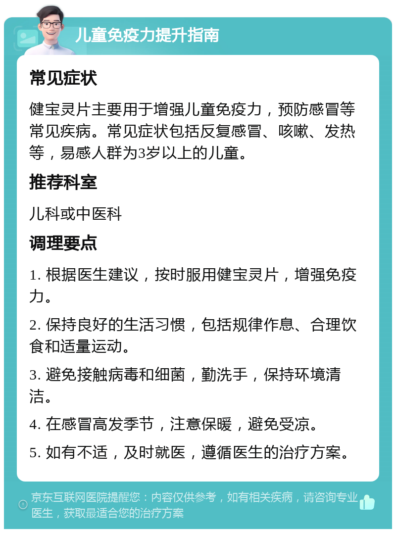 儿童免疫力提升指南 常见症状 健宝灵片主要用于增强儿童免疫力，预防感冒等常见疾病。常见症状包括反复感冒、咳嗽、发热等，易感人群为3岁以上的儿童。 推荐科室 儿科或中医科 调理要点 1. 根据医生建议，按时服用健宝灵片，增强免疫力。 2. 保持良好的生活习惯，包括规律作息、合理饮食和适量运动。 3. 避免接触病毒和细菌，勤洗手，保持环境清洁。 4. 在感冒高发季节，注意保暖，避免受凉。 5. 如有不适，及时就医，遵循医生的治疗方案。