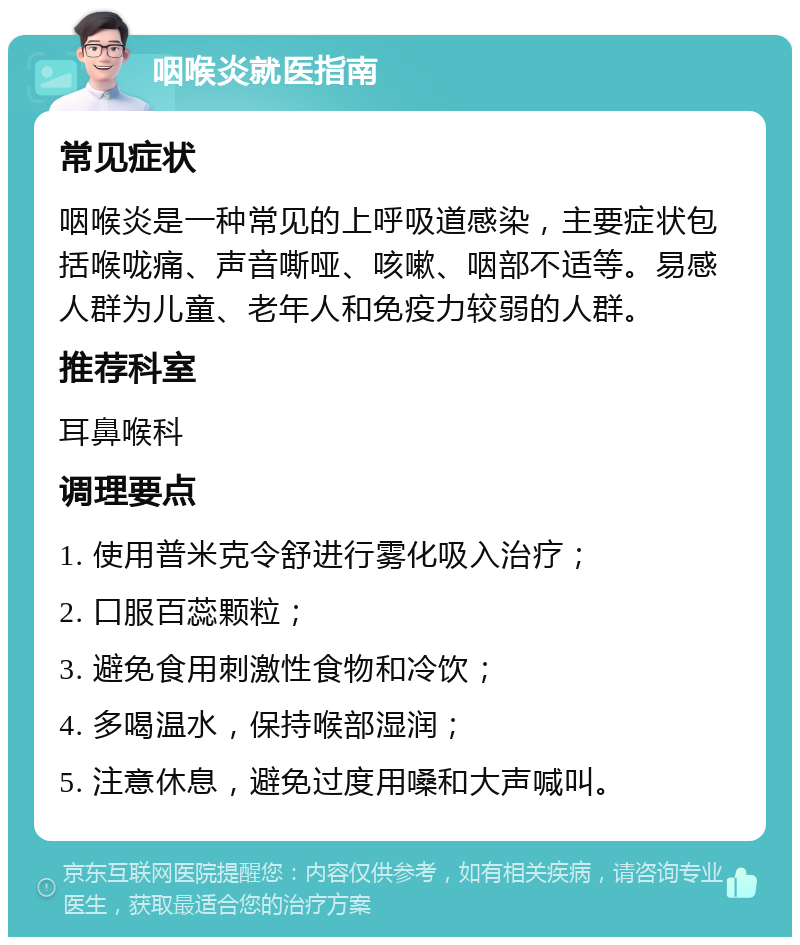 咽喉炎就医指南 常见症状 咽喉炎是一种常见的上呼吸道感染，主要症状包括喉咙痛、声音嘶哑、咳嗽、咽部不适等。易感人群为儿童、老年人和免疫力较弱的人群。 推荐科室 耳鼻喉科 调理要点 1. 使用普米克令舒进行雾化吸入治疗； 2. 口服百蕊颗粒； 3. 避免食用刺激性食物和冷饮； 4. 多喝温水，保持喉部湿润； 5. 注意休息，避免过度用嗓和大声喊叫。