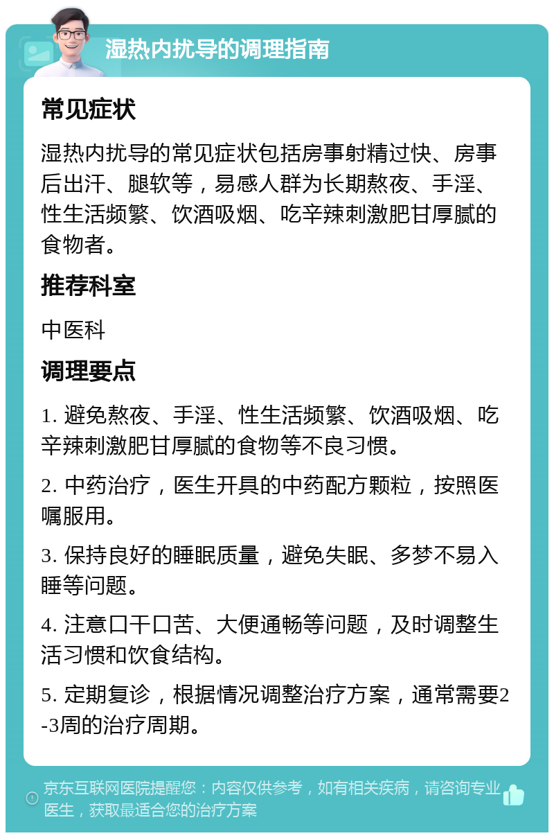 湿热内扰导的调理指南 常见症状 湿热内扰导的常见症状包括房事射精过快、房事后出汗、腿软等，易感人群为长期熬夜、手淫、性生活频繁、饮酒吸烟、吃辛辣刺激肥甘厚腻的食物者。 推荐科室 中医科 调理要点 1. 避免熬夜、手淫、性生活频繁、饮酒吸烟、吃辛辣刺激肥甘厚腻的食物等不良习惯。 2. 中药治疗，医生开具的中药配方颗粒，按照医嘱服用。 3. 保持良好的睡眠质量，避免失眠、多梦不易入睡等问题。 4. 注意口干口苦、大便通畅等问题，及时调整生活习惯和饮食结构。 5. 定期复诊，根据情况调整治疗方案，通常需要2-3周的治疗周期。