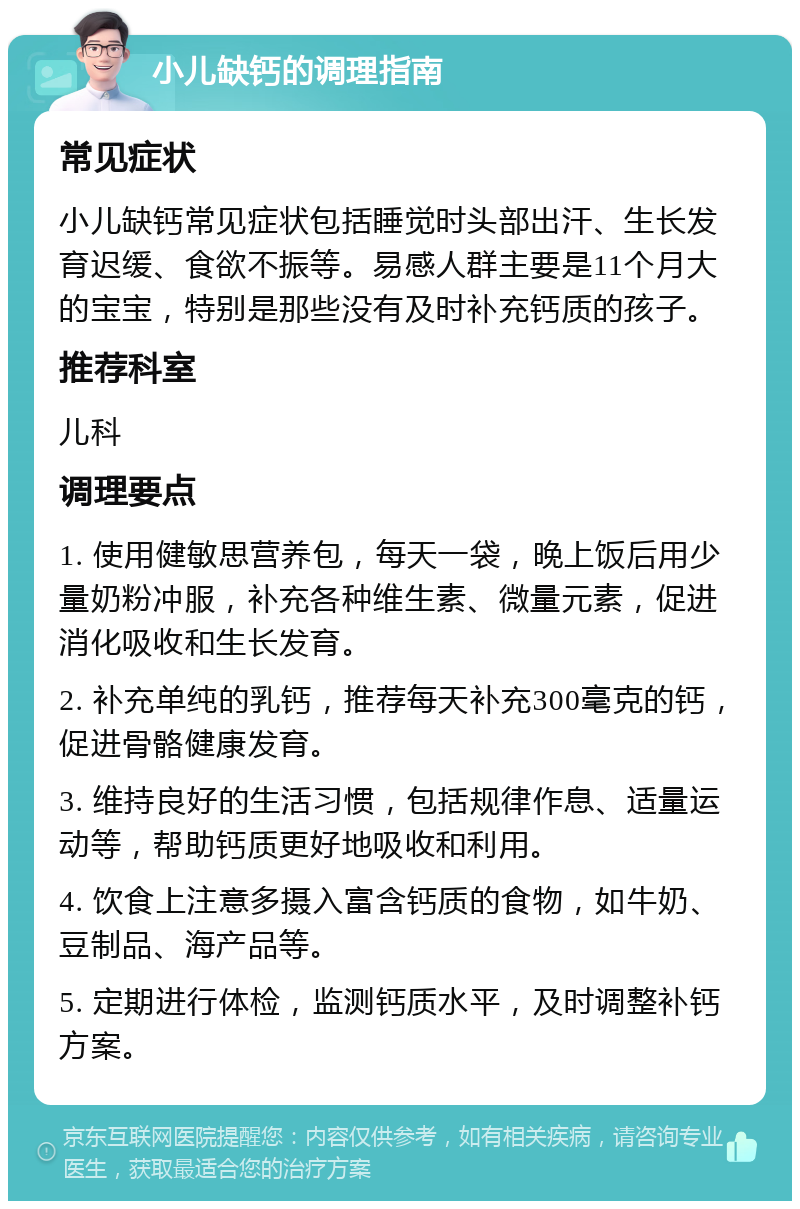 小儿缺钙的调理指南 常见症状 小儿缺钙常见症状包括睡觉时头部出汗、生长发育迟缓、食欲不振等。易感人群主要是11个月大的宝宝，特别是那些没有及时补充钙质的孩子。 推荐科室 儿科 调理要点 1. 使用健敏思营养包，每天一袋，晚上饭后用少量奶粉冲服，补充各种维生素、微量元素，促进消化吸收和生长发育。 2. 补充单纯的乳钙，推荐每天补充300毫克的钙，促进骨骼健康发育。 3. 维持良好的生活习惯，包括规律作息、适量运动等，帮助钙质更好地吸收和利用。 4. 饮食上注意多摄入富含钙质的食物，如牛奶、豆制品、海产品等。 5. 定期进行体检，监测钙质水平，及时调整补钙方案。