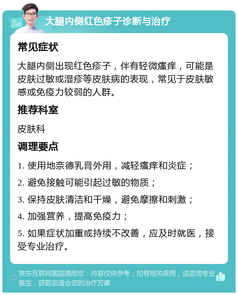 大腿内侧红色疹子诊断与治疗 常见症状 大腿内侧出现红色疹子，伴有轻微瘙痒，可能是皮肤过敏或湿疹等皮肤病的表现，常见于皮肤敏感或免疫力较弱的人群。 推荐科室 皮肤科 调理要点 1. 使用地奈德乳膏外用，减轻瘙痒和炎症； 2. 避免接触可能引起过敏的物质； 3. 保持皮肤清洁和干燥，避免摩擦和刺激； 4. 加强营养，提高免疫力； 5. 如果症状加重或持续不改善，应及时就医，接受专业治疗。