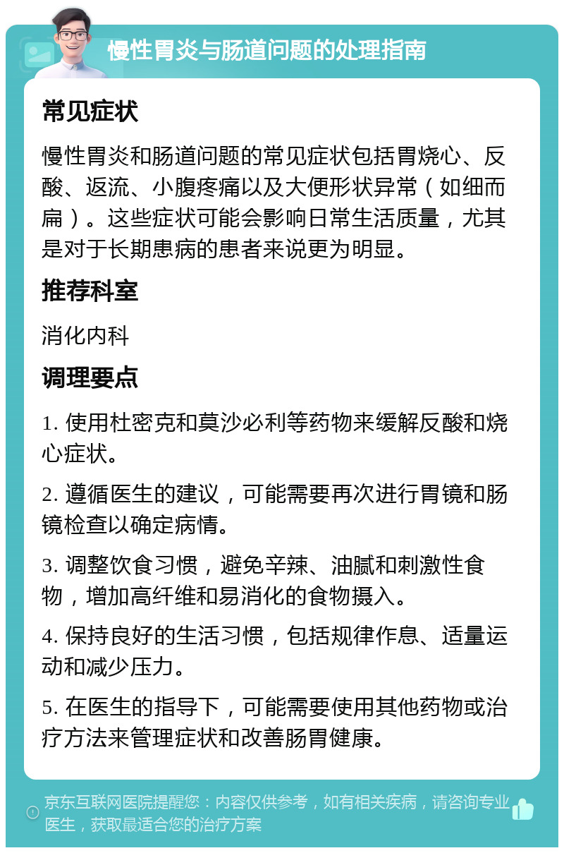 慢性胃炎与肠道问题的处理指南 常见症状 慢性胃炎和肠道问题的常见症状包括胃烧心、反酸、返流、小腹疼痛以及大便形状异常（如细而扁）。这些症状可能会影响日常生活质量，尤其是对于长期患病的患者来说更为明显。 推荐科室 消化内科 调理要点 1. 使用杜密克和莫沙必利等药物来缓解反酸和烧心症状。 2. 遵循医生的建议，可能需要再次进行胃镜和肠镜检查以确定病情。 3. 调整饮食习惯，避免辛辣、油腻和刺激性食物，增加高纤维和易消化的食物摄入。 4. 保持良好的生活习惯，包括规律作息、适量运动和减少压力。 5. 在医生的指导下，可能需要使用其他药物或治疗方法来管理症状和改善肠胃健康。