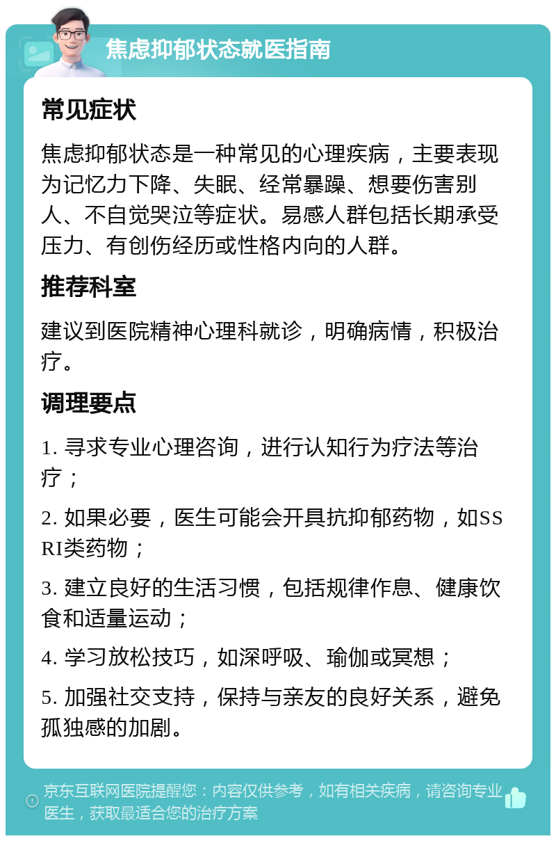 焦虑抑郁状态就医指南 常见症状 焦虑抑郁状态是一种常见的心理疾病，主要表现为记忆力下降、失眠、经常暴躁、想要伤害别人、不自觉哭泣等症状。易感人群包括长期承受压力、有创伤经历或性格内向的人群。 推荐科室 建议到医院精神心理科就诊，明确病情，积极治疗。 调理要点 1. 寻求专业心理咨询，进行认知行为疗法等治疗； 2. 如果必要，医生可能会开具抗抑郁药物，如SSRI类药物； 3. 建立良好的生活习惯，包括规律作息、健康饮食和适量运动； 4. 学习放松技巧，如深呼吸、瑜伽或冥想； 5. 加强社交支持，保持与亲友的良好关系，避免孤独感的加剧。