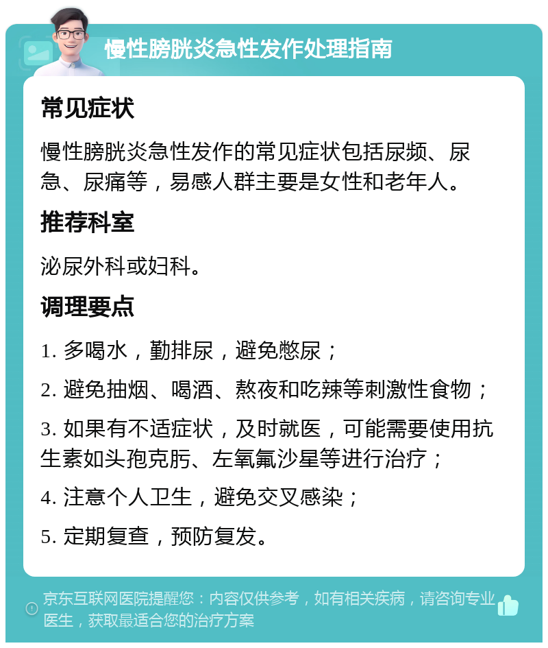 慢性膀胱炎急性发作处理指南 常见症状 慢性膀胱炎急性发作的常见症状包括尿频、尿急、尿痛等，易感人群主要是女性和老年人。 推荐科室 泌尿外科或妇科。 调理要点 1. 多喝水，勤排尿，避免憋尿； 2. 避免抽烟、喝酒、熬夜和吃辣等刺激性食物； 3. 如果有不适症状，及时就医，可能需要使用抗生素如头孢克肟、左氧氟沙星等进行治疗； 4. 注意个人卫生，避免交叉感染； 5. 定期复查，预防复发。