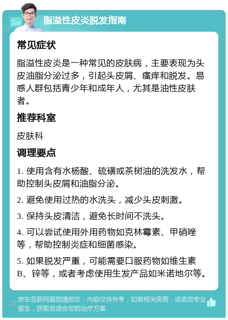 脂溢性皮炎脱发指南 常见症状 脂溢性皮炎是一种常见的皮肤病，主要表现为头皮油脂分泌过多，引起头皮屑、瘙痒和脱发。易感人群包括青少年和成年人，尤其是油性皮肤者。 推荐科室 皮肤科 调理要点 1. 使用含有水杨酸、硫磺或茶树油的洗发水，帮助控制头皮屑和油脂分泌。 2. 避免使用过热的水洗头，减少头皮刺激。 3. 保持头皮清洁，避免长时间不洗头。 4. 可以尝试使用外用药物如克林霉素、甲硝唑等，帮助控制炎症和细菌感染。 5. 如果脱发严重，可能需要口服药物如维生素B、锌等，或者考虑使用生发产品如米诺地尔等。