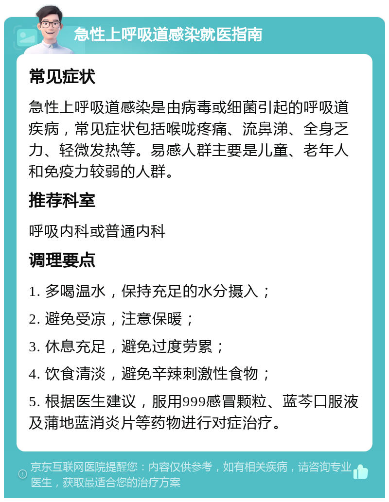 急性上呼吸道感染就医指南 常见症状 急性上呼吸道感染是由病毒或细菌引起的呼吸道疾病，常见症状包括喉咙疼痛、流鼻涕、全身乏力、轻微发热等。易感人群主要是儿童、老年人和免疫力较弱的人群。 推荐科室 呼吸内科或普通内科 调理要点 1. 多喝温水，保持充足的水分摄入； 2. 避免受凉，注意保暖； 3. 休息充足，避免过度劳累； 4. 饮食清淡，避免辛辣刺激性食物； 5. 根据医生建议，服用999感冒颗粒、蓝芩口服液及蒲地蓝消炎片等药物进行对症治疗。