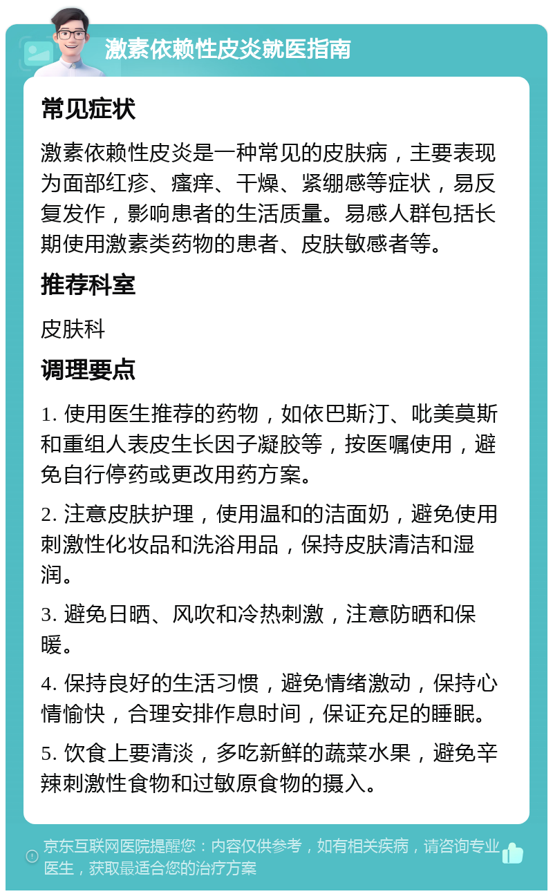 激素依赖性皮炎就医指南 常见症状 激素依赖性皮炎是一种常见的皮肤病，主要表现为面部红疹、瘙痒、干燥、紧绷感等症状，易反复发作，影响患者的生活质量。易感人群包括长期使用激素类药物的患者、皮肤敏感者等。 推荐科室 皮肤科 调理要点 1. 使用医生推荐的药物，如依巴斯汀、吡美莫斯和重组人表皮生长因子凝胶等，按医嘱使用，避免自行停药或更改用药方案。 2. 注意皮肤护理，使用温和的洁面奶，避免使用刺激性化妆品和洗浴用品，保持皮肤清洁和湿润。 3. 避免日晒、风吹和冷热刺激，注意防晒和保暖。 4. 保持良好的生活习惯，避免情绪激动，保持心情愉快，合理安排作息时间，保证充足的睡眠。 5. 饮食上要清淡，多吃新鲜的蔬菜水果，避免辛辣刺激性食物和过敏原食物的摄入。