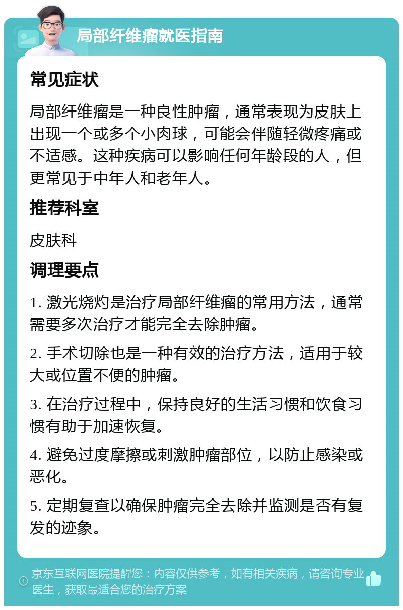 局部纤维瘤就医指南 常见症状 局部纤维瘤是一种良性肿瘤，通常表现为皮肤上出现一个或多个小肉球，可能会伴随轻微疼痛或不适感。这种疾病可以影响任何年龄段的人，但更常见于中年人和老年人。 推荐科室 皮肤科 调理要点 1. 激光烧灼是治疗局部纤维瘤的常用方法，通常需要多次治疗才能完全去除肿瘤。 2. 手术切除也是一种有效的治疗方法，适用于较大或位置不便的肿瘤。 3. 在治疗过程中，保持良好的生活习惯和饮食习惯有助于加速恢复。 4. 避免过度摩擦或刺激肿瘤部位，以防止感染或恶化。 5. 定期复查以确保肿瘤完全去除并监测是否有复发的迹象。