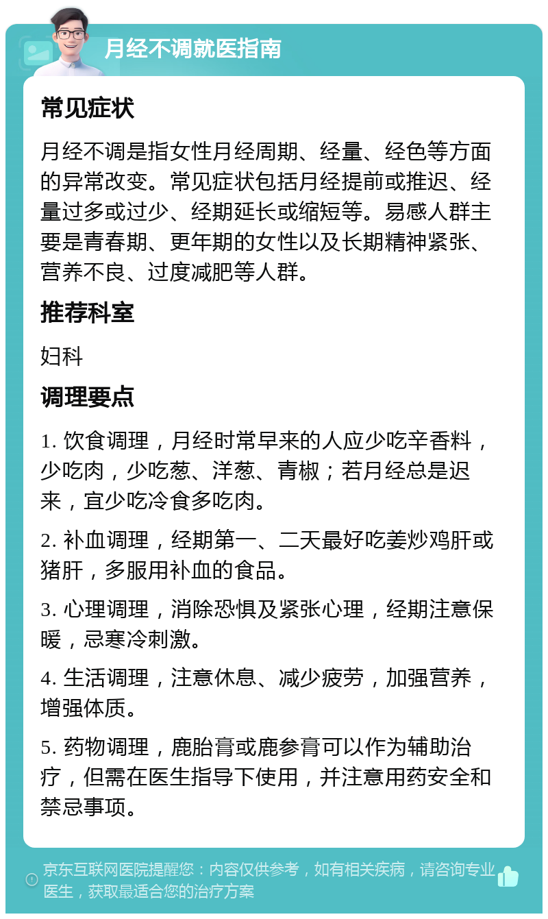 月经不调就医指南 常见症状 月经不调是指女性月经周期、经量、经色等方面的异常改变。常见症状包括月经提前或推迟、经量过多或过少、经期延长或缩短等。易感人群主要是青春期、更年期的女性以及长期精神紧张、营养不良、过度减肥等人群。 推荐科室 妇科 调理要点 1. 饮食调理，月经时常早来的人应少吃辛香料，少吃肉，少吃葱、洋葱、青椒；若月经总是迟来，宜少吃冷食多吃肉。 2. 补血调理，经期第一、二天最好吃姜炒鸡肝或猪肝，多服用补血的食品。 3. 心理调理，消除恐惧及紧张心理，经期注意保暖，忌寒冷刺激。 4. 生活调理，注意休息、减少疲劳，加强营养，增强体质。 5. 药物调理，鹿胎膏或鹿参膏可以作为辅助治疗，但需在医生指导下使用，并注意用药安全和禁忌事项。