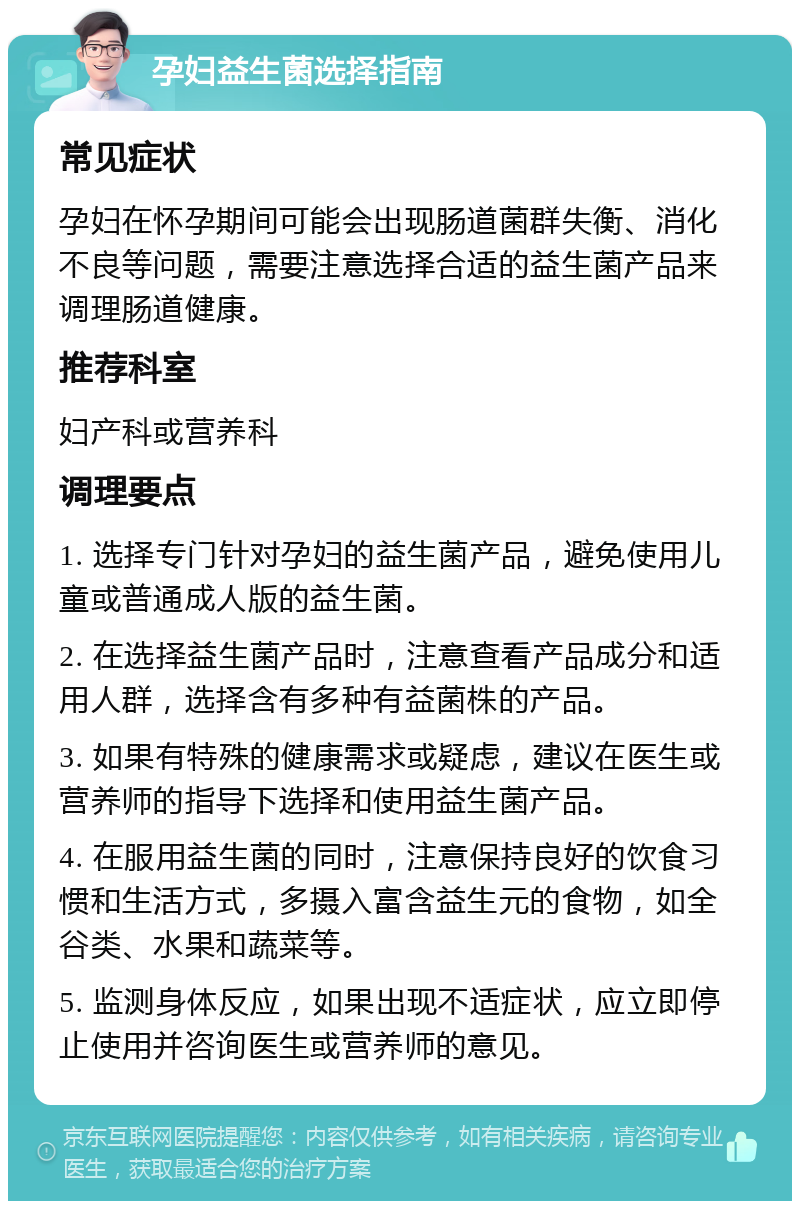 孕妇益生菌选择指南 常见症状 孕妇在怀孕期间可能会出现肠道菌群失衡、消化不良等问题，需要注意选择合适的益生菌产品来调理肠道健康。 推荐科室 妇产科或营养科 调理要点 1. 选择专门针对孕妇的益生菌产品，避免使用儿童或普通成人版的益生菌。 2. 在选择益生菌产品时，注意查看产品成分和适用人群，选择含有多种有益菌株的产品。 3. 如果有特殊的健康需求或疑虑，建议在医生或营养师的指导下选择和使用益生菌产品。 4. 在服用益生菌的同时，注意保持良好的饮食习惯和生活方式，多摄入富含益生元的食物，如全谷类、水果和蔬菜等。 5. 监测身体反应，如果出现不适症状，应立即停止使用并咨询医生或营养师的意见。