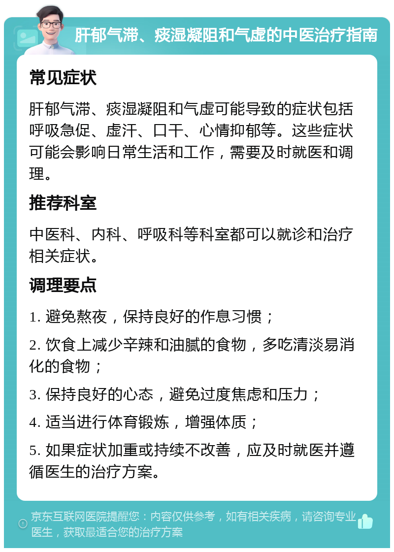 肝郁气滞、痰湿凝阻和气虚的中医治疗指南 常见症状 肝郁气滞、痰湿凝阻和气虚可能导致的症状包括呼吸急促、虚汗、口干、心情抑郁等。这些症状可能会影响日常生活和工作，需要及时就医和调理。 推荐科室 中医科、内科、呼吸科等科室都可以就诊和治疗相关症状。 调理要点 1. 避免熬夜，保持良好的作息习惯； 2. 饮食上减少辛辣和油腻的食物，多吃清淡易消化的食物； 3. 保持良好的心态，避免过度焦虑和压力； 4. 适当进行体育锻炼，增强体质； 5. 如果症状加重或持续不改善，应及时就医并遵循医生的治疗方案。