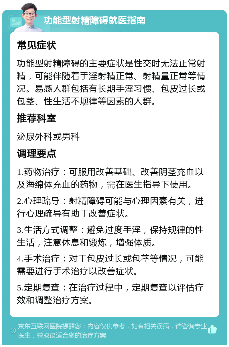 功能型射精障碍就医指南 常见症状 功能型射精障碍的主要症状是性交时无法正常射精，可能伴随着手淫射精正常、射精量正常等情况。易感人群包括有长期手淫习惯、包皮过长或包茎、性生活不规律等因素的人群。 推荐科室 泌尿外科或男科 调理要点 1.药物治疗：可服用改善基础、改善阴茎充血以及海绵体充血的药物，需在医生指导下使用。 2.心理疏导：射精障碍可能与心理因素有关，进行心理疏导有助于改善症状。 3.生活方式调整：避免过度手淫，保持规律的性生活，注意休息和锻炼，增强体质。 4.手术治疗：对于包皮过长或包茎等情况，可能需要进行手术治疗以改善症状。 5.定期复查：在治疗过程中，定期复查以评估疗效和调整治疗方案。