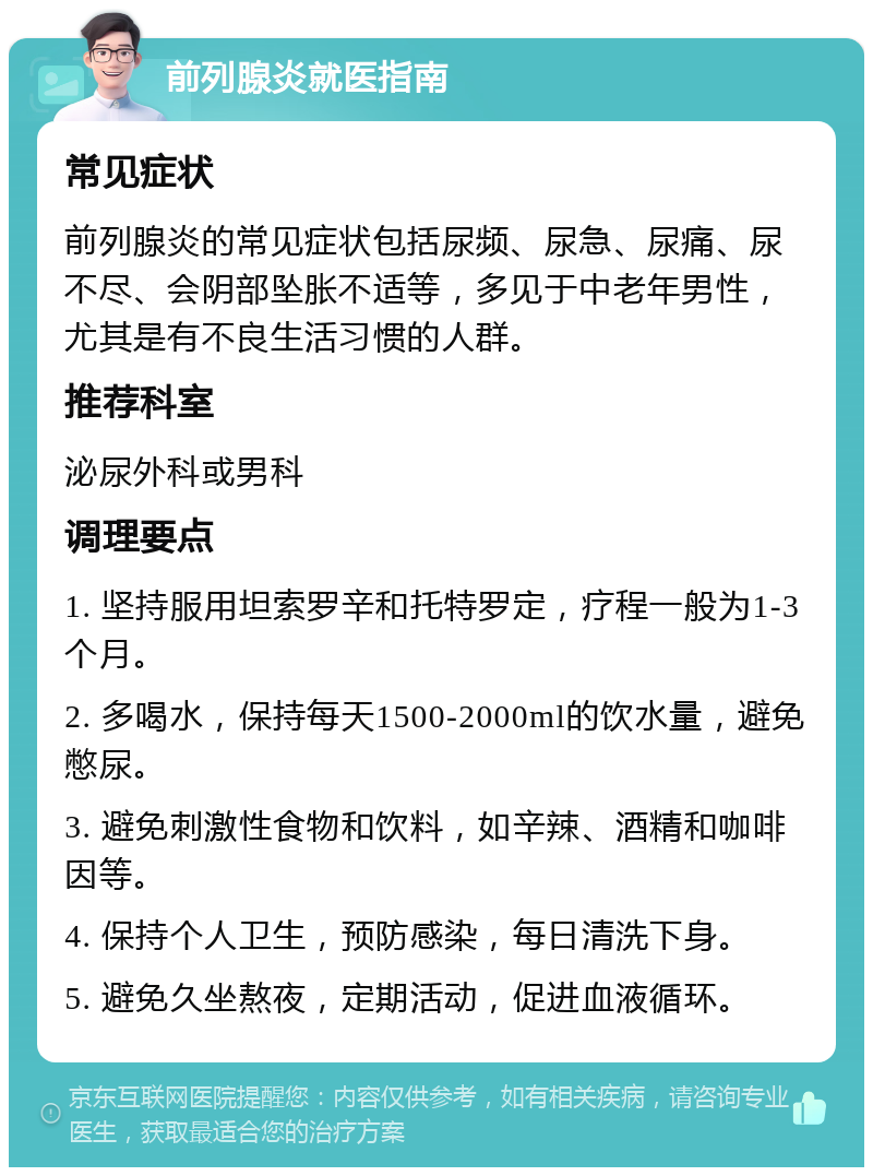 前列腺炎就医指南 常见症状 前列腺炎的常见症状包括尿频、尿急、尿痛、尿不尽、会阴部坠胀不适等，多见于中老年男性，尤其是有不良生活习惯的人群。 推荐科室 泌尿外科或男科 调理要点 1. 坚持服用坦索罗辛和托特罗定，疗程一般为1-3个月。 2. 多喝水，保持每天1500-2000ml的饮水量，避免憋尿。 3. 避免刺激性食物和饮料，如辛辣、酒精和咖啡因等。 4. 保持个人卫生，预防感染，每日清洗下身。 5. 避免久坐熬夜，定期活动，促进血液循环。