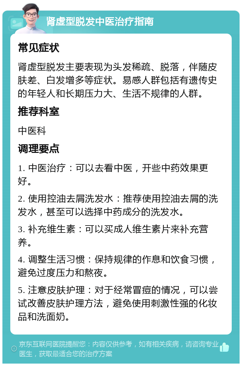 肾虚型脱发中医治疗指南 常见症状 肾虚型脱发主要表现为头发稀疏、脱落，伴随皮肤差、白发增多等症状。易感人群包括有遗传史的年轻人和长期压力大、生活不规律的人群。 推荐科室 中医科 调理要点 1. 中医治疗：可以去看中医，开些中药效果更好。 2. 使用控油去屑洗发水：推荐使用控油去屑的洗发水，甚至可以选择中药成分的洗发水。 3. 补充维生素：可以买成人维生素片来补充营养。 4. 调整生活习惯：保持规律的作息和饮食习惯，避免过度压力和熬夜。 5. 注意皮肤护理：对于经常冒痘的情况，可以尝试改善皮肤护理方法，避免使用刺激性强的化妆品和洗面奶。