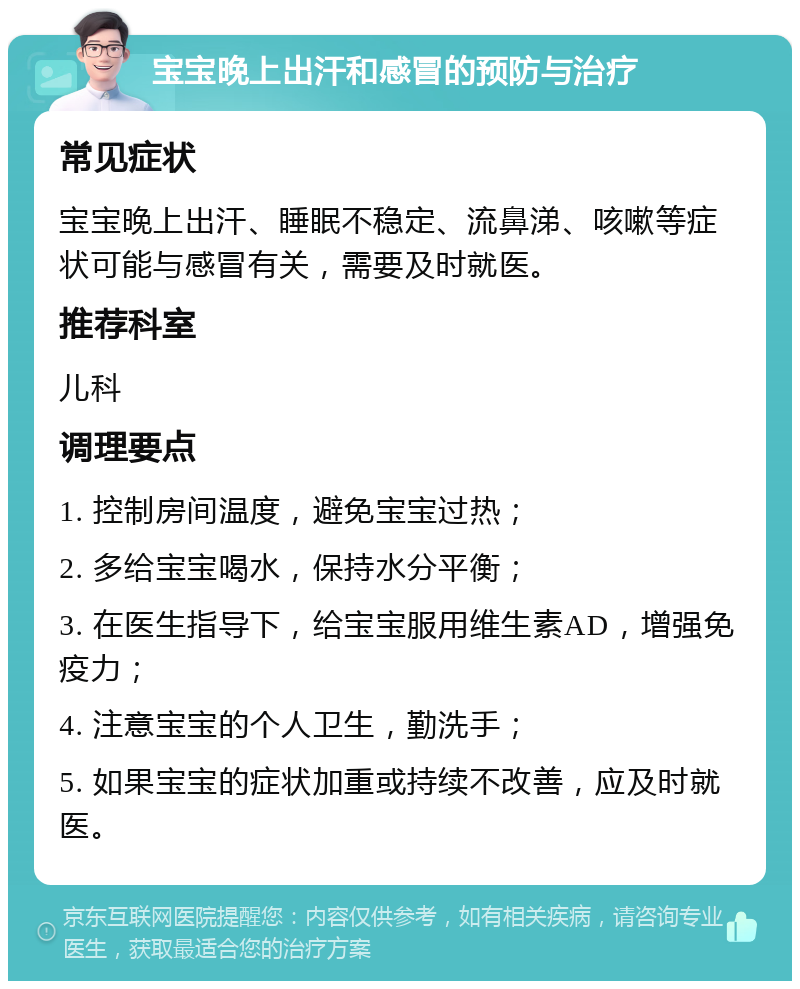 宝宝晚上出汗和感冒的预防与治疗 常见症状 宝宝晚上出汗、睡眠不稳定、流鼻涕、咳嗽等症状可能与感冒有关，需要及时就医。 推荐科室 儿科 调理要点 1. 控制房间温度，避免宝宝过热； 2. 多给宝宝喝水，保持水分平衡； 3. 在医生指导下，给宝宝服用维生素AD，增强免疫力； 4. 注意宝宝的个人卫生，勤洗手； 5. 如果宝宝的症状加重或持续不改善，应及时就医。