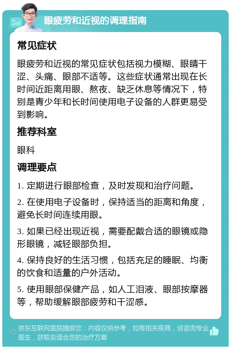 眼疲劳和近视的调理指南 常见症状 眼疲劳和近视的常见症状包括视力模糊、眼睛干涩、头痛、眼部不适等。这些症状通常出现在长时间近距离用眼、熬夜、缺乏休息等情况下，特别是青少年和长时间使用电子设备的人群更易受到影响。 推荐科室 眼科 调理要点 1. 定期进行眼部检查，及时发现和治疗问题。 2. 在使用电子设备时，保持适当的距离和角度，避免长时间连续用眼。 3. 如果已经出现近视，需要配戴合适的眼镜或隐形眼镜，减轻眼部负担。 4. 保持良好的生活习惯，包括充足的睡眠、均衡的饮食和适量的户外活动。 5. 使用眼部保健产品，如人工泪液、眼部按摩器等，帮助缓解眼部疲劳和干涩感。