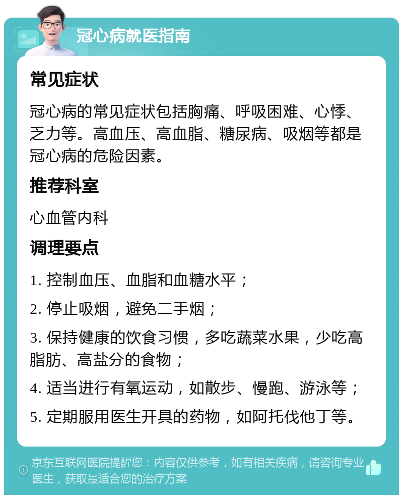 冠心病就医指南 常见症状 冠心病的常见症状包括胸痛、呼吸困难、心悸、乏力等。高血压、高血脂、糖尿病、吸烟等都是冠心病的危险因素。 推荐科室 心血管内科 调理要点 1. 控制血压、血脂和血糖水平； 2. 停止吸烟，避免二手烟； 3. 保持健康的饮食习惯，多吃蔬菜水果，少吃高脂肪、高盐分的食物； 4. 适当进行有氧运动，如散步、慢跑、游泳等； 5. 定期服用医生开具的药物，如阿托伐他丁等。