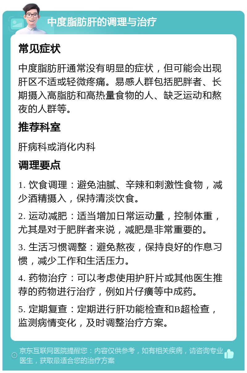 中度脂肪肝的调理与治疗 常见症状 中度脂肪肝通常没有明显的症状，但可能会出现肝区不适或轻微疼痛。易感人群包括肥胖者、长期摄入高脂肪和高热量食物的人、缺乏运动和熬夜的人群等。 推荐科室 肝病科或消化内科 调理要点 1. 饮食调理：避免油腻、辛辣和刺激性食物，减少酒精摄入，保持清淡饮食。 2. 运动减肥：适当增加日常运动量，控制体重，尤其是对于肥胖者来说，减肥是非常重要的。 3. 生活习惯调整：避免熬夜，保持良好的作息习惯，减少工作和生活压力。 4. 药物治疗：可以考虑使用护肝片或其他医生推荐的药物进行治疗，例如片仔癀等中成药。 5. 定期复查：定期进行肝功能检查和B超检查，监测病情变化，及时调整治疗方案。