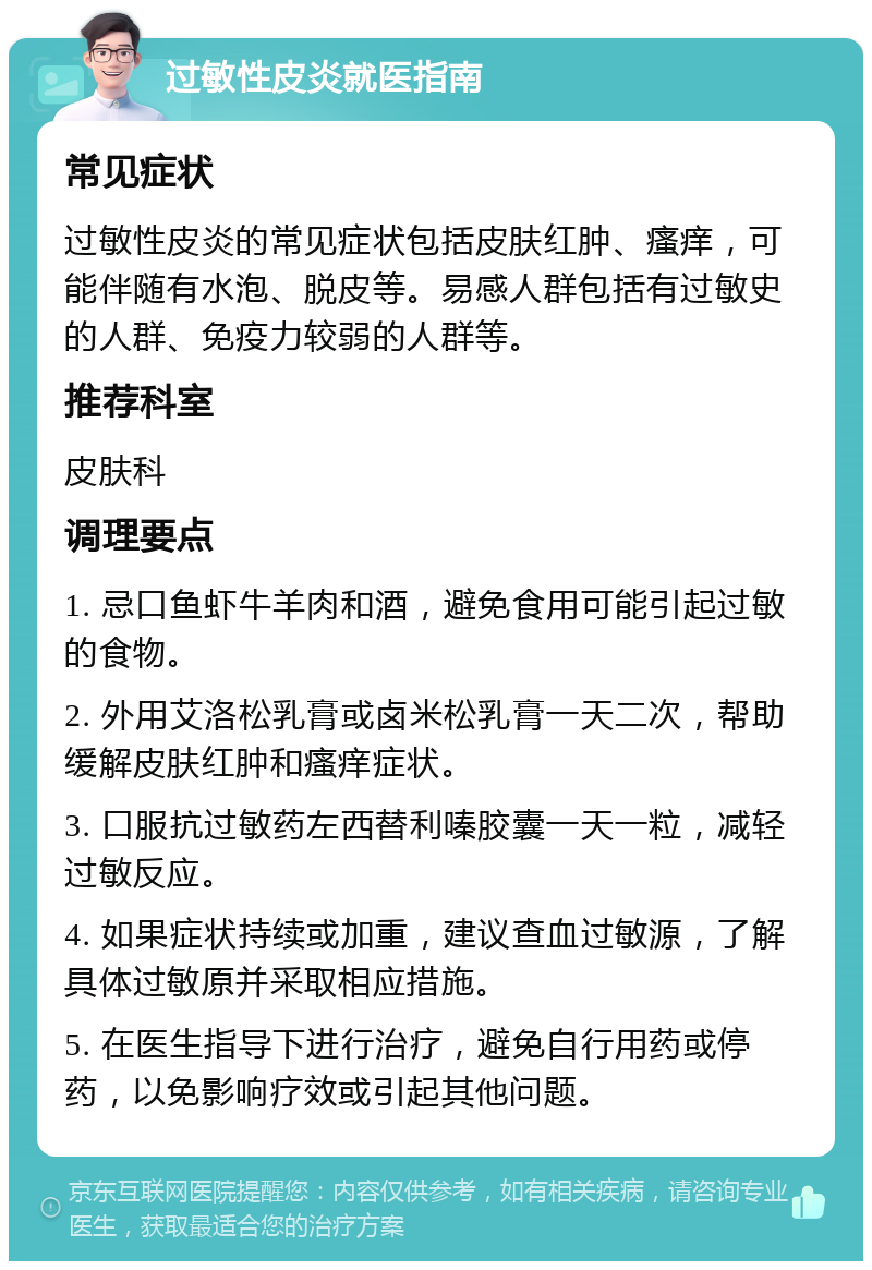 过敏性皮炎就医指南 常见症状 过敏性皮炎的常见症状包括皮肤红肿、瘙痒，可能伴随有水泡、脱皮等。易感人群包括有过敏史的人群、免疫力较弱的人群等。 推荐科室 皮肤科 调理要点 1. 忌口鱼虾牛羊肉和酒，避免食用可能引起过敏的食物。 2. 外用艾洛松乳膏或卤米松乳膏一天二次，帮助缓解皮肤红肿和瘙痒症状。 3. 口服抗过敏药左西替利嗪胶囊一天一粒，减轻过敏反应。 4. 如果症状持续或加重，建议查血过敏源，了解具体过敏原并采取相应措施。 5. 在医生指导下进行治疗，避免自行用药或停药，以免影响疗效或引起其他问题。