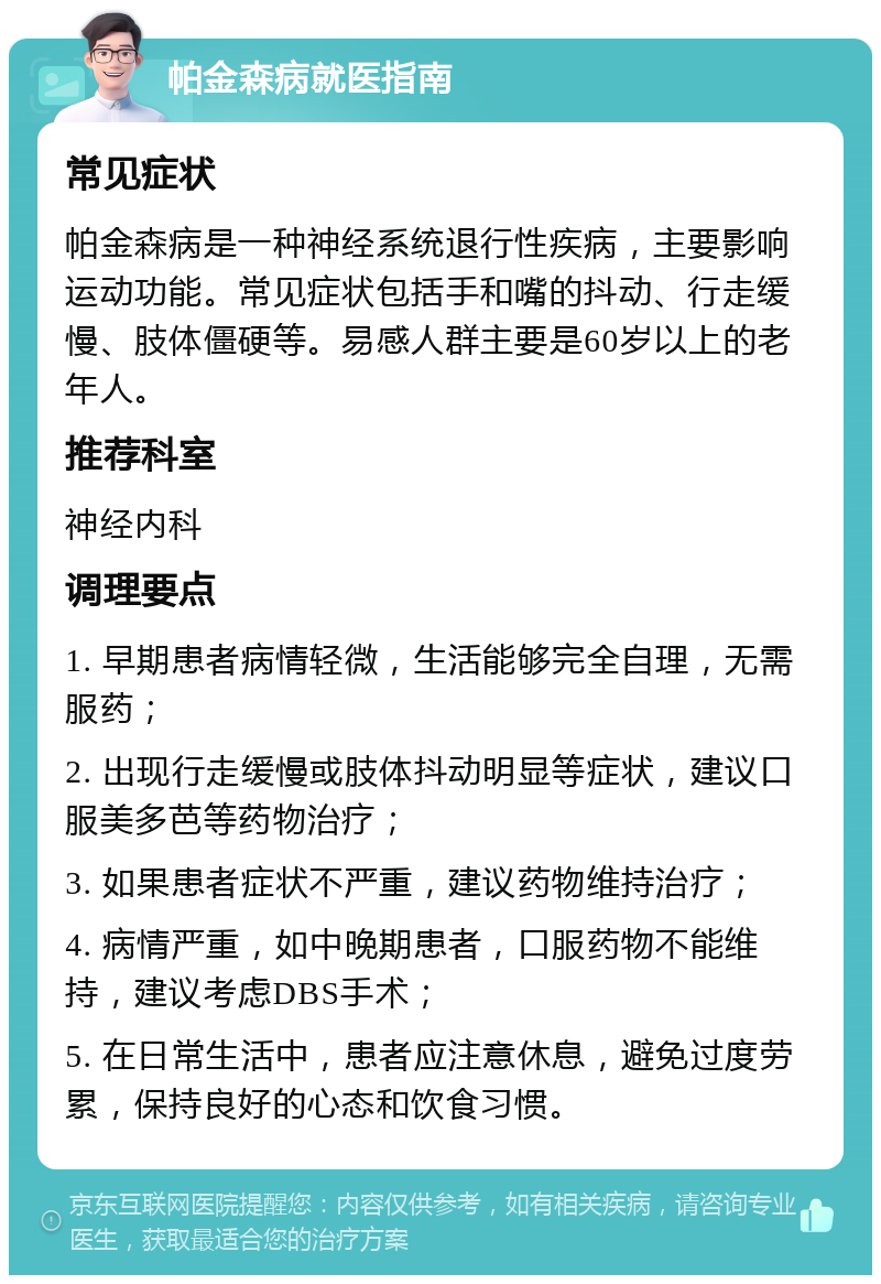 帕金森病就医指南 常见症状 帕金森病是一种神经系统退行性疾病，主要影响运动功能。常见症状包括手和嘴的抖动、行走缓慢、肢体僵硬等。易感人群主要是60岁以上的老年人。 推荐科室 神经内科 调理要点 1. 早期患者病情轻微，生活能够完全自理，无需服药； 2. 出现行走缓慢或肢体抖动明显等症状，建议口服美多芭等药物治疗； 3. 如果患者症状不严重，建议药物维持治疗； 4. 病情严重，如中晚期患者，口服药物不能维持，建议考虑DBS手术； 5. 在日常生活中，患者应注意休息，避免过度劳累，保持良好的心态和饮食习惯。