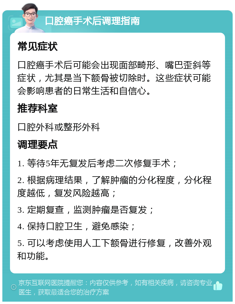 口腔癌手术后调理指南 常见症状 口腔癌手术后可能会出现面部畸形、嘴巴歪斜等症状，尤其是当下额骨被切除时。这些症状可能会影响患者的日常生活和自信心。 推荐科室 口腔外科或整形外科 调理要点 1. 等待5年无复发后考虑二次修复手术； 2. 根据病理结果，了解肿瘤的分化程度，分化程度越低，复发风险越高； 3. 定期复查，监测肿瘤是否复发； 4. 保持口腔卫生，避免感染； 5. 可以考虑使用人工下额骨进行修复，改善外观和功能。