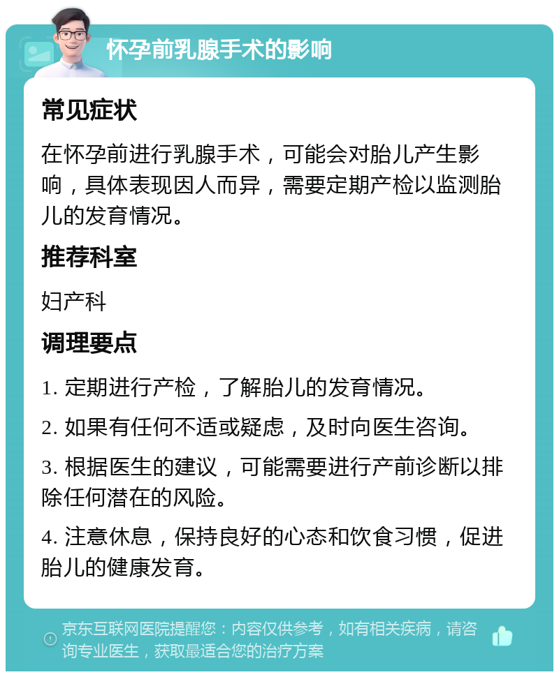 怀孕前乳腺手术的影响 常见症状 在怀孕前进行乳腺手术，可能会对胎儿产生影响，具体表现因人而异，需要定期产检以监测胎儿的发育情况。 推荐科室 妇产科 调理要点 1. 定期进行产检，了解胎儿的发育情况。 2. 如果有任何不适或疑虑，及时向医生咨询。 3. 根据医生的建议，可能需要进行产前诊断以排除任何潜在的风险。 4. 注意休息，保持良好的心态和饮食习惯，促进胎儿的健康发育。