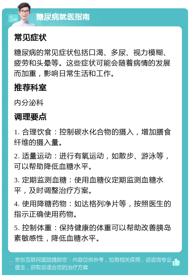 糖尿病就医指南 常见症状 糖尿病的常见症状包括口渴、多尿、视力模糊、疲劳和头晕等。这些症状可能会随着病情的发展而加重，影响日常生活和工作。 推荐科室 内分泌科 调理要点 1. 合理饮食：控制碳水化合物的摄入，增加膳食纤维的摄入量。 2. 适量运动：进行有氧运动，如散步、游泳等，可以帮助降低血糖水平。 3. 定期监测血糖：使用血糖仪定期监测血糖水平，及时调整治疗方案。 4. 使用降糖药物：如达格列净片等，按照医生的指示正确使用药物。 5. 控制体重：保持健康的体重可以帮助改善胰岛素敏感性，降低血糖水平。