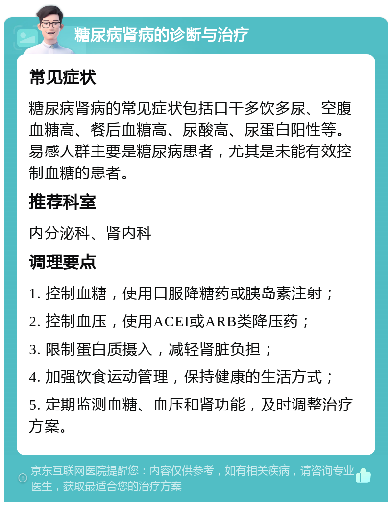 糖尿病肾病的诊断与治疗 常见症状 糖尿病肾病的常见症状包括口干多饮多尿、空腹血糖高、餐后血糖高、尿酸高、尿蛋白阳性等。易感人群主要是糖尿病患者，尤其是未能有效控制血糖的患者。 推荐科室 内分泌科、肾内科 调理要点 1. 控制血糖，使用口服降糖药或胰岛素注射； 2. 控制血压，使用ACEI或ARB类降压药； 3. 限制蛋白质摄入，减轻肾脏负担； 4. 加强饮食运动管理，保持健康的生活方式； 5. 定期监测血糖、血压和肾功能，及时调整治疗方案。