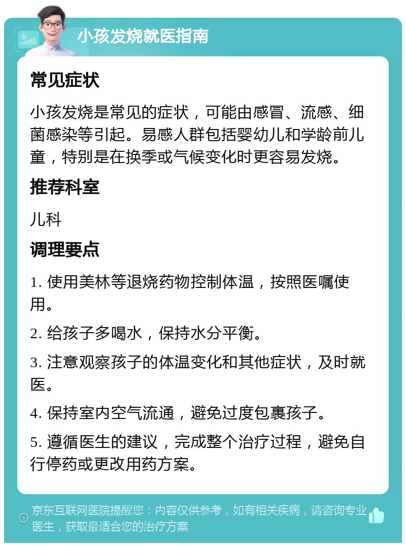 小孩发烧就医指南 常见症状 小孩发烧是常见的症状，可能由感冒、流感、细菌感染等引起。易感人群包括婴幼儿和学龄前儿童，特别是在换季或气候变化时更容易发烧。 推荐科室 儿科 调理要点 1. 使用美林等退烧药物控制体温，按照医嘱使用。 2. 给孩子多喝水，保持水分平衡。 3. 注意观察孩子的体温变化和其他症状，及时就医。 4. 保持室内空气流通，避免过度包裹孩子。 5. 遵循医生的建议，完成整个治疗过程，避免自行停药或更改用药方案。