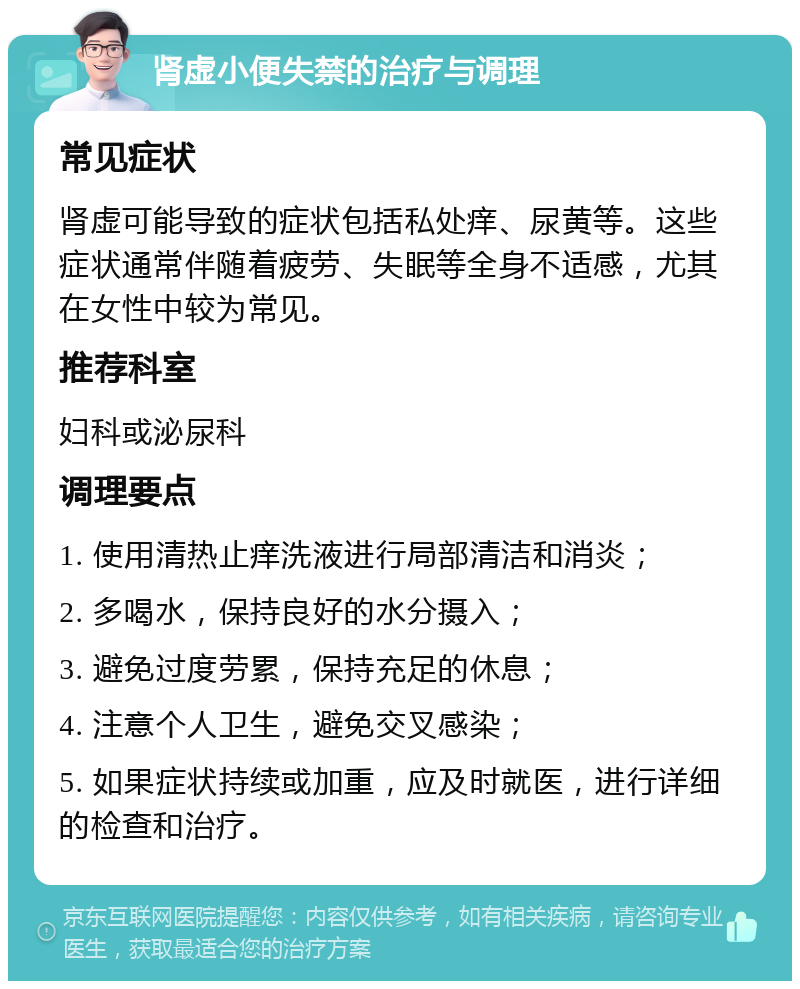 肾虚小便失禁的治疗与调理 常见症状 肾虚可能导致的症状包括私处痒、尿黄等。这些症状通常伴随着疲劳、失眠等全身不适感，尤其在女性中较为常见。 推荐科室 妇科或泌尿科 调理要点 1. 使用清热止痒洗液进行局部清洁和消炎； 2. 多喝水，保持良好的水分摄入； 3. 避免过度劳累，保持充足的休息； 4. 注意个人卫生，避免交叉感染； 5. 如果症状持续或加重，应及时就医，进行详细的检查和治疗。