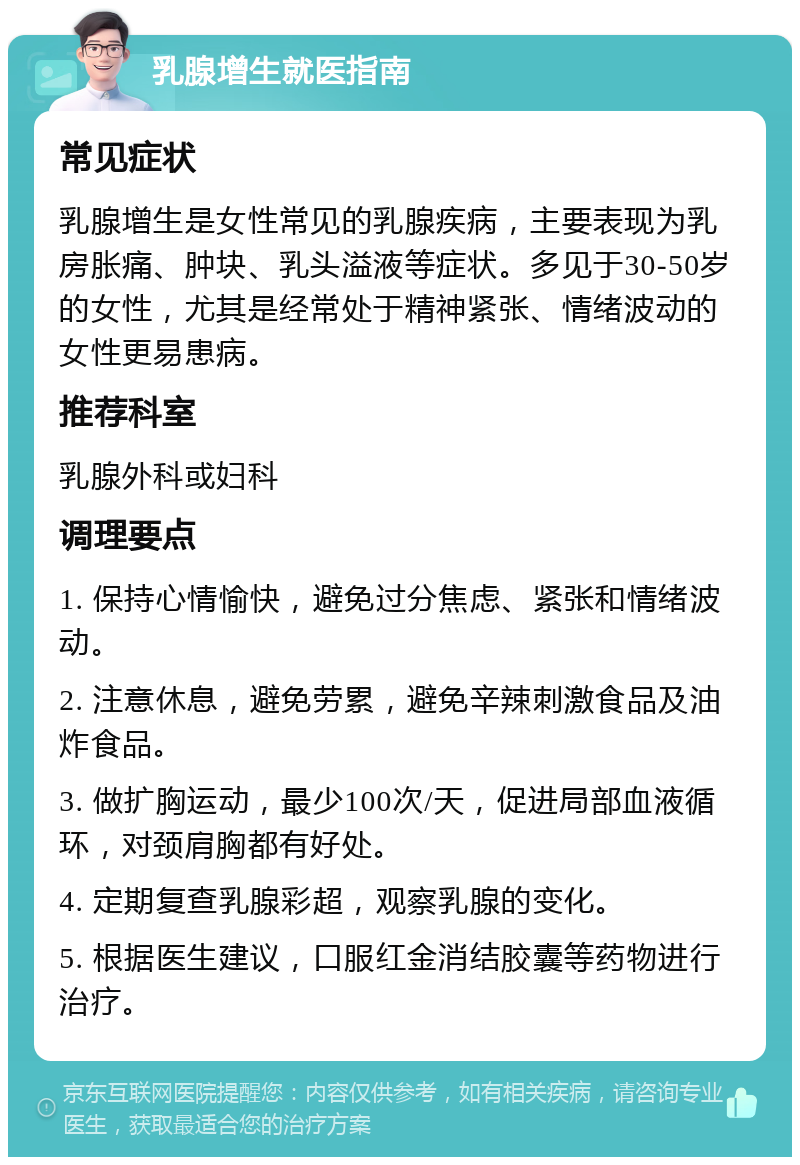 乳腺增生就医指南 常见症状 乳腺增生是女性常见的乳腺疾病，主要表现为乳房胀痛、肿块、乳头溢液等症状。多见于30-50岁的女性，尤其是经常处于精神紧张、情绪波动的女性更易患病。 推荐科室 乳腺外科或妇科 调理要点 1. 保持心情愉快，避免过分焦虑、紧张和情绪波动。 2. 注意休息，避免劳累，避免辛辣刺激食品及油炸食品。 3. 做扩胸运动，最少100次/天，促进局部血液循环，对颈肩胸都有好处。 4. 定期复查乳腺彩超，观察乳腺的变化。 5. 根据医生建议，口服红金消结胶囊等药物进行治疗。