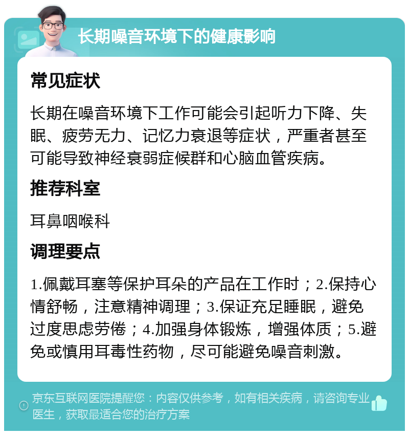 长期噪音环境下的健康影响 常见症状 长期在噪音环境下工作可能会引起听力下降、失眠、疲劳无力、记忆力衰退等症状，严重者甚至可能导致神经衰弱症候群和心脑血管疾病。 推荐科室 耳鼻咽喉科 调理要点 1.佩戴耳塞等保护耳朵的产品在工作时；2.保持心情舒畅，注意精神调理；3.保证充足睡眠，避免过度思虑劳倦；4.加强身体锻炼，增强体质；5.避免或慎用耳毒性药物，尽可能避免噪音刺激。