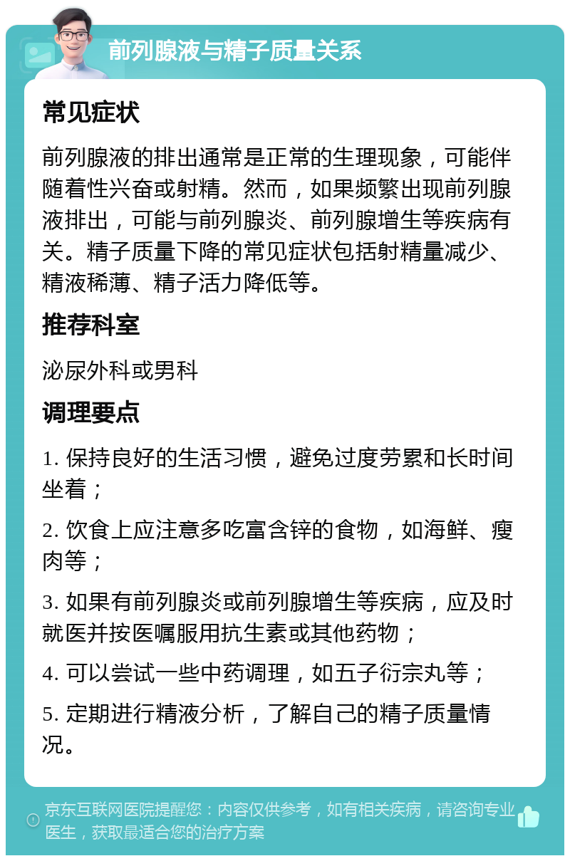 前列腺液与精子质量关系 常见症状 前列腺液的排出通常是正常的生理现象，可能伴随着性兴奋或射精。然而，如果频繁出现前列腺液排出，可能与前列腺炎、前列腺增生等疾病有关。精子质量下降的常见症状包括射精量减少、精液稀薄、精子活力降低等。 推荐科室 泌尿外科或男科 调理要点 1. 保持良好的生活习惯，避免过度劳累和长时间坐着； 2. 饮食上应注意多吃富含锌的食物，如海鲜、瘦肉等； 3. 如果有前列腺炎或前列腺增生等疾病，应及时就医并按医嘱服用抗生素或其他药物； 4. 可以尝试一些中药调理，如五子衍宗丸等； 5. 定期进行精液分析，了解自己的精子质量情况。