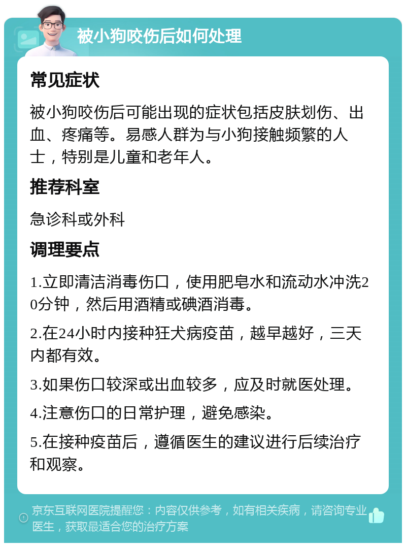 被小狗咬伤后如何处理 常见症状 被小狗咬伤后可能出现的症状包括皮肤划伤、出血、疼痛等。易感人群为与小狗接触频繁的人士，特别是儿童和老年人。 推荐科室 急诊科或外科 调理要点 1.立即清洁消毒伤口，使用肥皂水和流动水冲洗20分钟，然后用酒精或碘酒消毒。 2.在24小时内接种狂犬病疫苗，越早越好，三天内都有效。 3.如果伤口较深或出血较多，应及时就医处理。 4.注意伤口的日常护理，避免感染。 5.在接种疫苗后，遵循医生的建议进行后续治疗和观察。