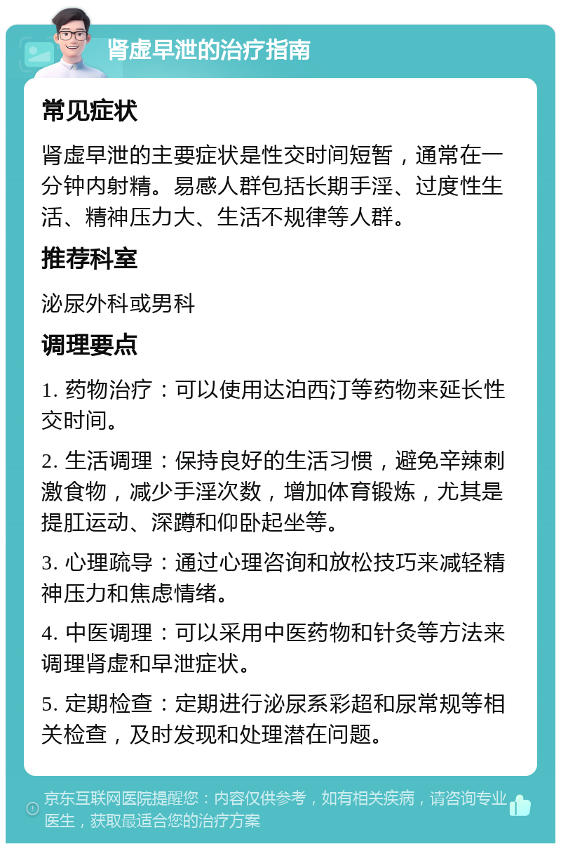 肾虚早泄的治疗指南 常见症状 肾虚早泄的主要症状是性交时间短暂，通常在一分钟内射精。易感人群包括长期手淫、过度性生活、精神压力大、生活不规律等人群。 推荐科室 泌尿外科或男科 调理要点 1. 药物治疗：可以使用达泊西汀等药物来延长性交时间。 2. 生活调理：保持良好的生活习惯，避免辛辣刺激食物，减少手淫次数，增加体育锻炼，尤其是提肛运动、深蹲和仰卧起坐等。 3. 心理疏导：通过心理咨询和放松技巧来减轻精神压力和焦虑情绪。 4. 中医调理：可以采用中医药物和针灸等方法来调理肾虚和早泄症状。 5. 定期检查：定期进行泌尿系彩超和尿常规等相关检查，及时发现和处理潜在问题。