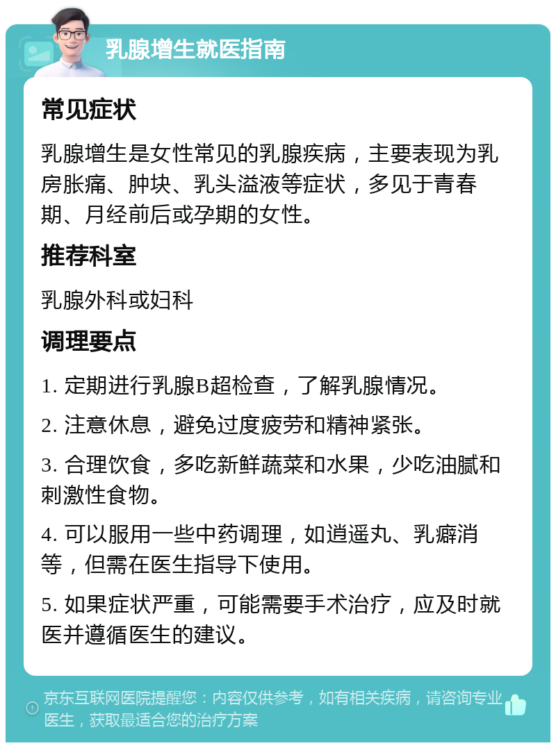 乳腺增生就医指南 常见症状 乳腺增生是女性常见的乳腺疾病，主要表现为乳房胀痛、肿块、乳头溢液等症状，多见于青春期、月经前后或孕期的女性。 推荐科室 乳腺外科或妇科 调理要点 1. 定期进行乳腺B超检查，了解乳腺情况。 2. 注意休息，避免过度疲劳和精神紧张。 3. 合理饮食，多吃新鲜蔬菜和水果，少吃油腻和刺激性食物。 4. 可以服用一些中药调理，如逍遥丸、乳癖消等，但需在医生指导下使用。 5. 如果症状严重，可能需要手术治疗，应及时就医并遵循医生的建议。