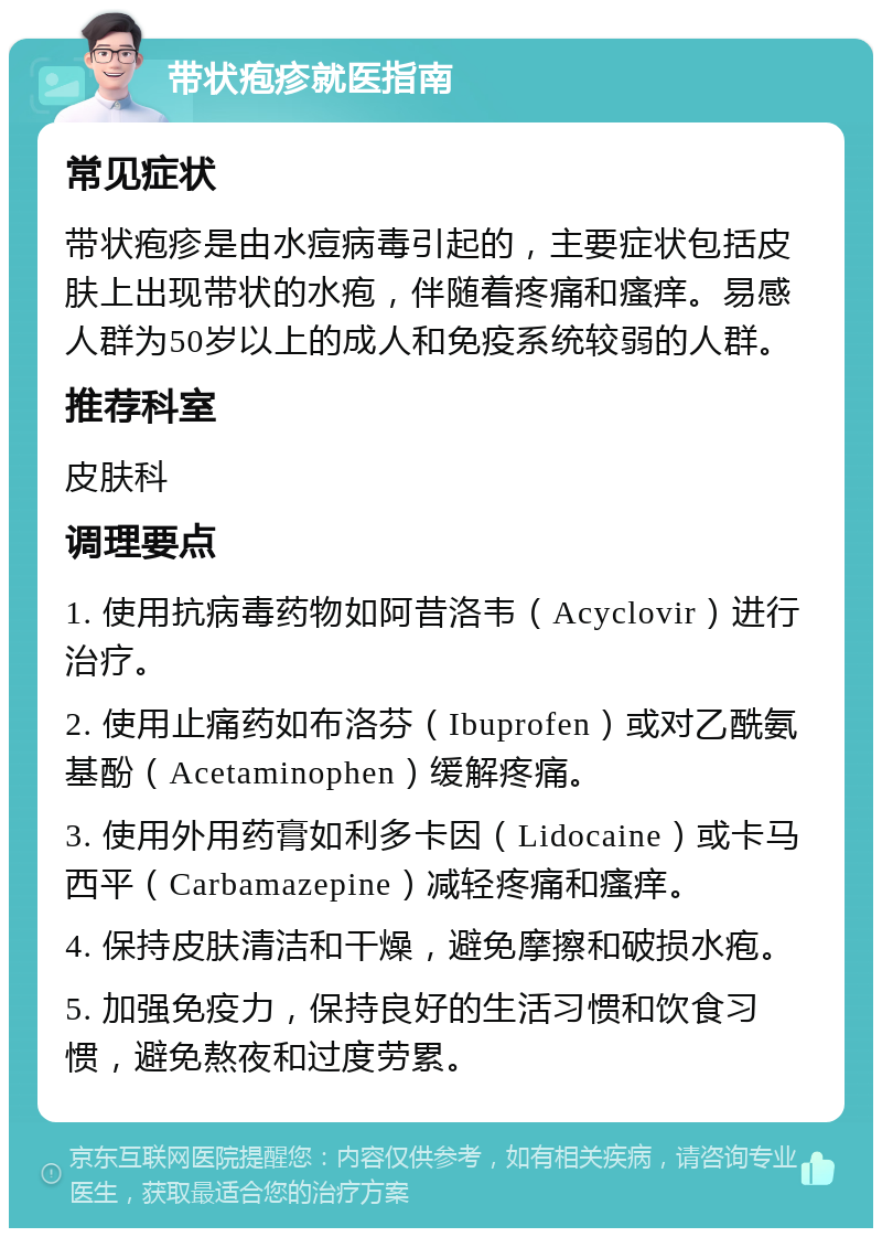 带状疱疹就医指南 常见症状 带状疱疹是由水痘病毒引起的，主要症状包括皮肤上出现带状的水疱，伴随着疼痛和瘙痒。易感人群为50岁以上的成人和免疫系统较弱的人群。 推荐科室 皮肤科 调理要点 1. 使用抗病毒药物如阿昔洛韦（Acyclovir）进行治疗。 2. 使用止痛药如布洛芬（Ibuprofen）或对乙酰氨基酚（Acetaminophen）缓解疼痛。 3. 使用外用药膏如利多卡因（Lidocaine）或卡马西平（Carbamazepine）减轻疼痛和瘙痒。 4. 保持皮肤清洁和干燥，避免摩擦和破损水疱。 5. 加强免疫力，保持良好的生活习惯和饮食习惯，避免熬夜和过度劳累。