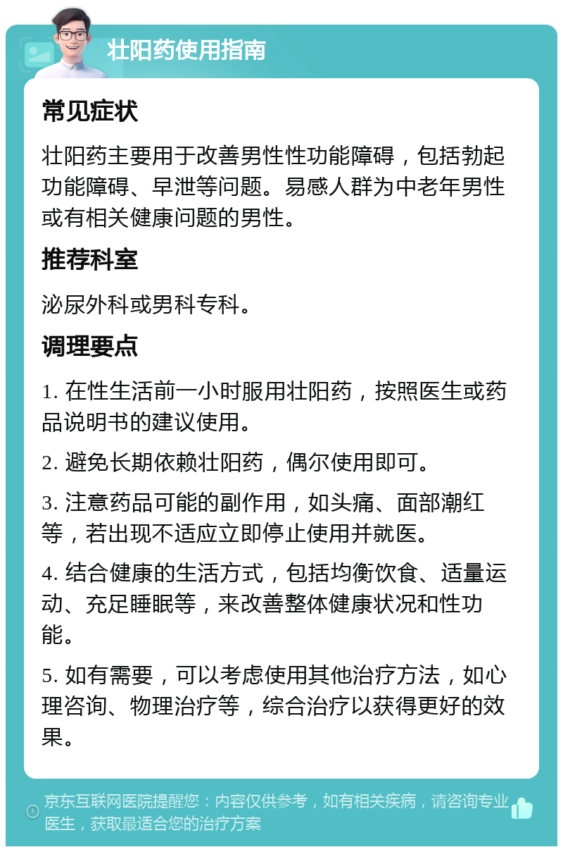 壮阳药使用指南 常见症状 壮阳药主要用于改善男性性功能障碍，包括勃起功能障碍、早泄等问题。易感人群为中老年男性或有相关健康问题的男性。 推荐科室 泌尿外科或男科专科。 调理要点 1. 在性生活前一小时服用壮阳药，按照医生或药品说明书的建议使用。 2. 避免长期依赖壮阳药，偶尔使用即可。 3. 注意药品可能的副作用，如头痛、面部潮红等，若出现不适应立即停止使用并就医。 4. 结合健康的生活方式，包括均衡饮食、适量运动、充足睡眠等，来改善整体健康状况和性功能。 5. 如有需要，可以考虑使用其他治疗方法，如心理咨询、物理治疗等，综合治疗以获得更好的效果。