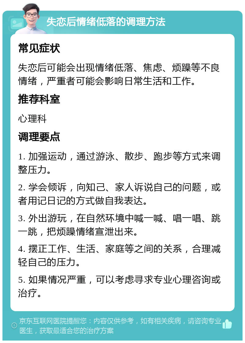 失恋后情绪低落的调理方法 常见症状 失恋后可能会出现情绪低落、焦虑、烦躁等不良情绪，严重者可能会影响日常生活和工作。 推荐科室 心理科 调理要点 1. 加强运动，通过游泳、散步、跑步等方式来调整压力。 2. 学会倾诉，向知己、家人诉说自己的问题，或者用记日记的方式做自我表达。 3. 外出游玩，在自然环境中喊一喊、唱一唱、跳一跳，把烦躁情绪宣泄出来。 4. 摆正工作、生活、家庭等之间的关系，合理减轻自己的压力。 5. 如果情况严重，可以考虑寻求专业心理咨询或治疗。