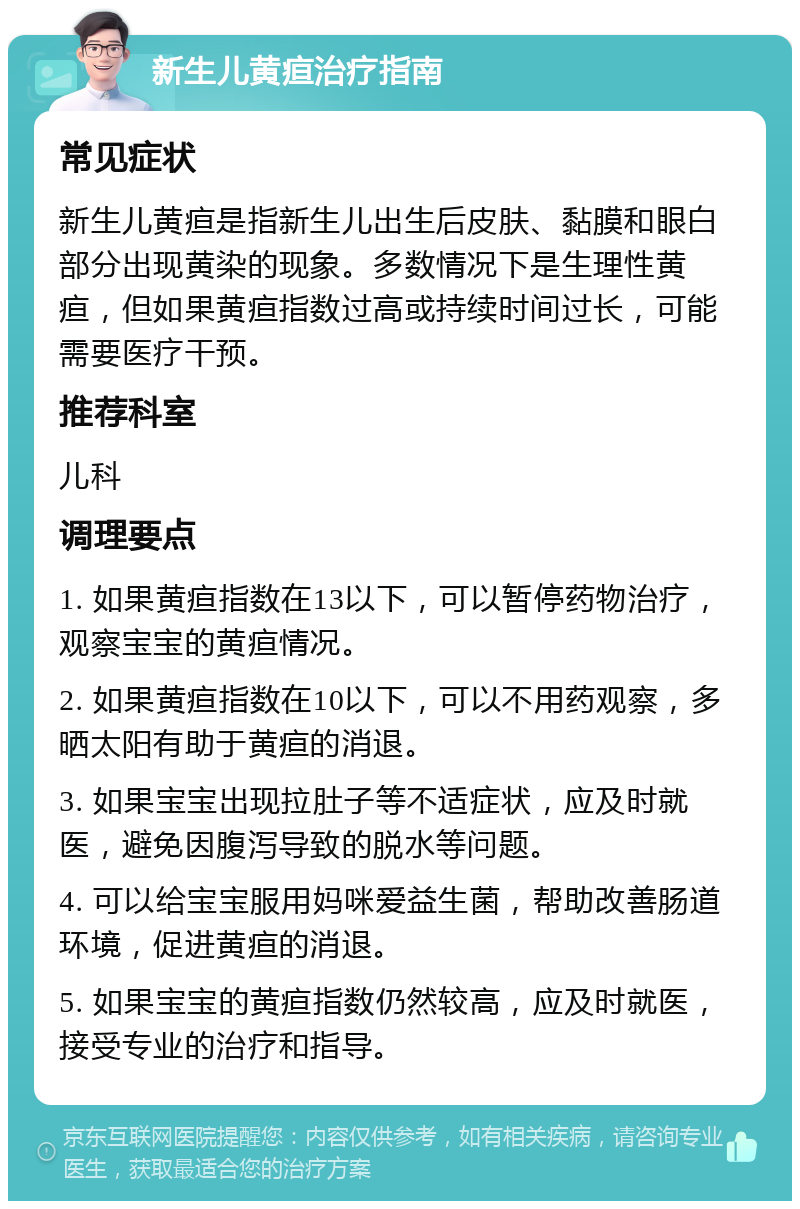 新生儿黄疸治疗指南 常见症状 新生儿黄疸是指新生儿出生后皮肤、黏膜和眼白部分出现黄染的现象。多数情况下是生理性黄疸，但如果黄疸指数过高或持续时间过长，可能需要医疗干预。 推荐科室 儿科 调理要点 1. 如果黄疸指数在13以下，可以暂停药物治疗，观察宝宝的黄疸情况。 2. 如果黄疸指数在10以下，可以不用药观察，多晒太阳有助于黄疸的消退。 3. 如果宝宝出现拉肚子等不适症状，应及时就医，避免因腹泻导致的脱水等问题。 4. 可以给宝宝服用妈咪爱益生菌，帮助改善肠道环境，促进黄疸的消退。 5. 如果宝宝的黄疸指数仍然较高，应及时就医，接受专业的治疗和指导。