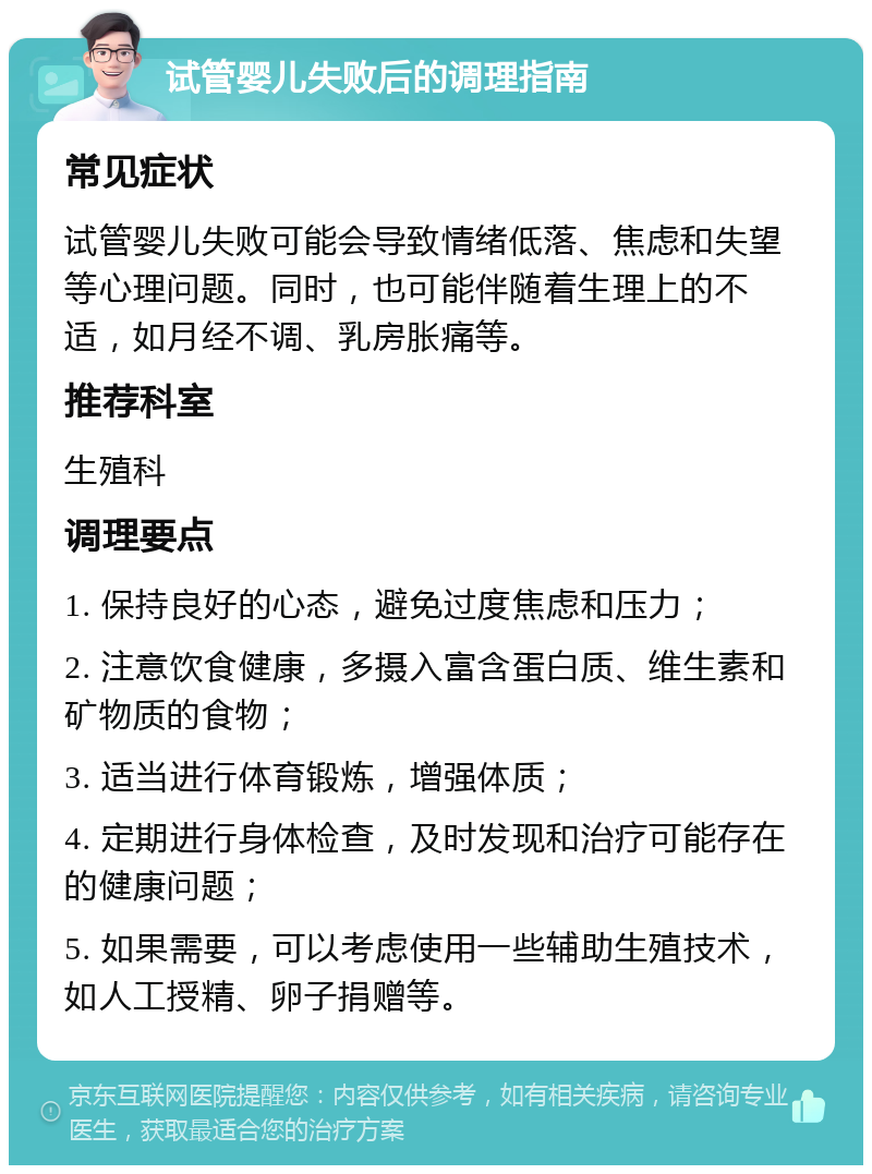 试管婴儿失败后的调理指南 常见症状 试管婴儿失败可能会导致情绪低落、焦虑和失望等心理问题。同时，也可能伴随着生理上的不适，如月经不调、乳房胀痛等。 推荐科室 生殖科 调理要点 1. 保持良好的心态，避免过度焦虑和压力； 2. 注意饮食健康，多摄入富含蛋白质、维生素和矿物质的食物； 3. 适当进行体育锻炼，增强体质； 4. 定期进行身体检查，及时发现和治疗可能存在的健康问题； 5. 如果需要，可以考虑使用一些辅助生殖技术，如人工授精、卵子捐赠等。