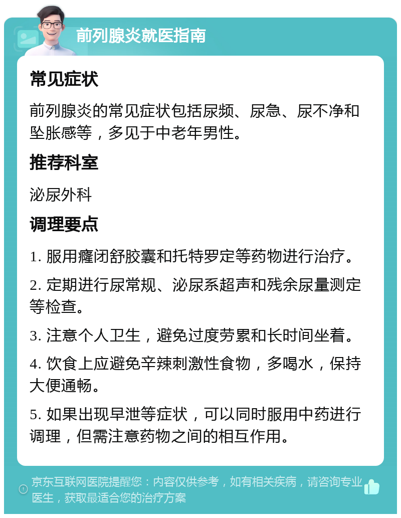 前列腺炎就医指南 常见症状 前列腺炎的常见症状包括尿频、尿急、尿不净和坠胀感等，多见于中老年男性。 推荐科室 泌尿外科 调理要点 1. 服用癃闭舒胶囊和托特罗定等药物进行治疗。 2. 定期进行尿常规、泌尿系超声和残余尿量测定等检查。 3. 注意个人卫生，避免过度劳累和长时间坐着。 4. 饮食上应避免辛辣刺激性食物，多喝水，保持大便通畅。 5. 如果出现早泄等症状，可以同时服用中药进行调理，但需注意药物之间的相互作用。