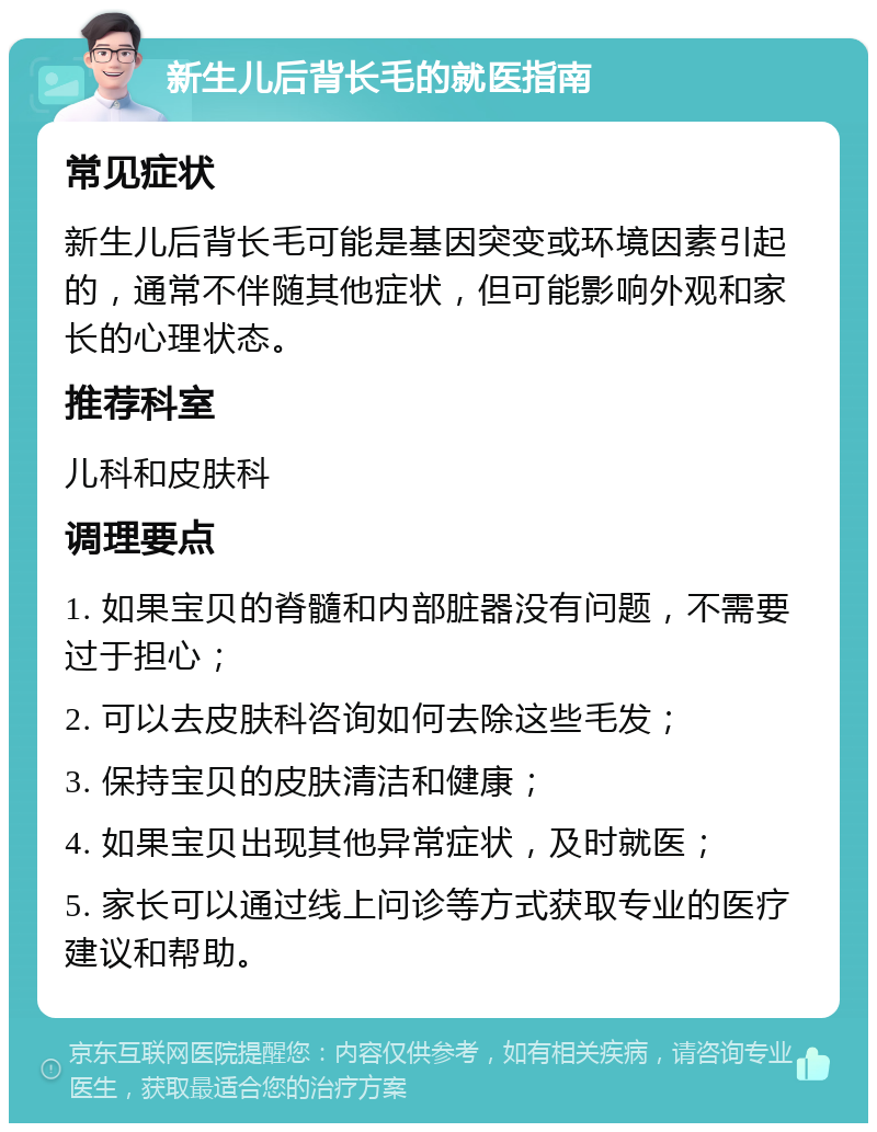 新生儿后背长毛的就医指南 常见症状 新生儿后背长毛可能是基因突变或环境因素引起的，通常不伴随其他症状，但可能影响外观和家长的心理状态。 推荐科室 儿科和皮肤科 调理要点 1. 如果宝贝的脊髓和内部脏器没有问题，不需要过于担心； 2. 可以去皮肤科咨询如何去除这些毛发； 3. 保持宝贝的皮肤清洁和健康； 4. 如果宝贝出现其他异常症状，及时就医； 5. 家长可以通过线上问诊等方式获取专业的医疗建议和帮助。