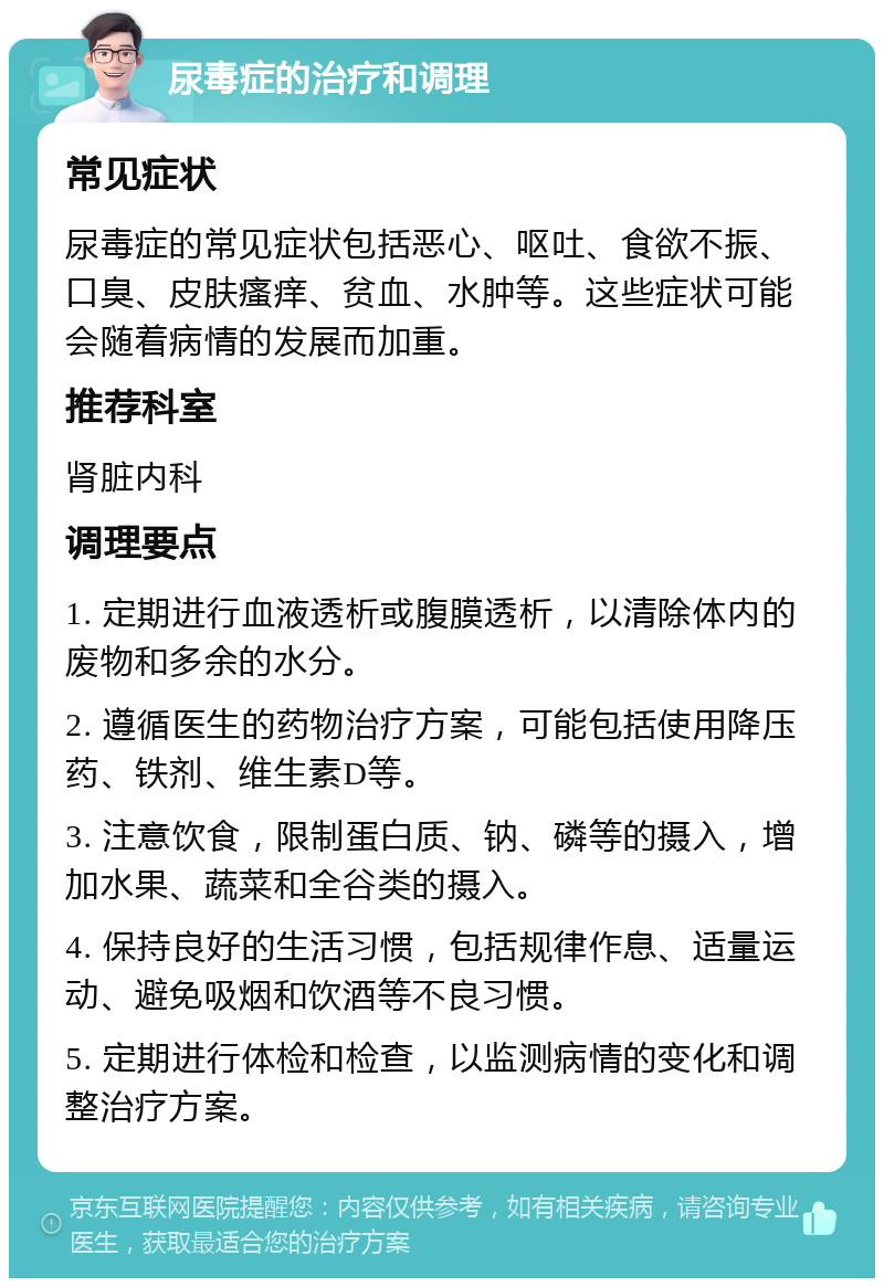 尿毒症的治疗和调理 常见症状 尿毒症的常见症状包括恶心、呕吐、食欲不振、口臭、皮肤瘙痒、贫血、水肿等。这些症状可能会随着病情的发展而加重。 推荐科室 肾脏内科 调理要点 1. 定期进行血液透析或腹膜透析，以清除体内的废物和多余的水分。 2. 遵循医生的药物治疗方案，可能包括使用降压药、铁剂、维生素D等。 3. 注意饮食，限制蛋白质、钠、磷等的摄入，增加水果、蔬菜和全谷类的摄入。 4. 保持良好的生活习惯，包括规律作息、适量运动、避免吸烟和饮酒等不良习惯。 5. 定期进行体检和检查，以监测病情的变化和调整治疗方案。