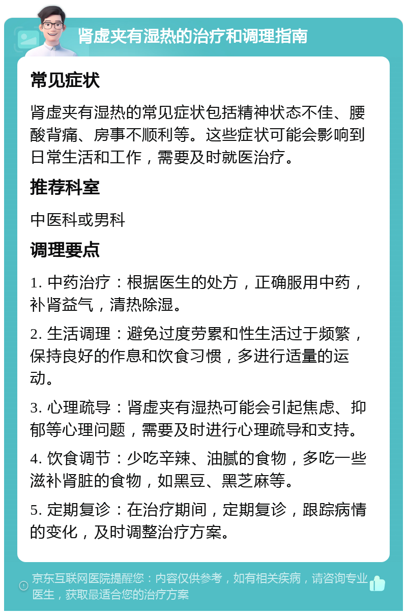 肾虚夹有湿热的治疗和调理指南 常见症状 肾虚夹有湿热的常见症状包括精神状态不佳、腰酸背痛、房事不顺利等。这些症状可能会影响到日常生活和工作，需要及时就医治疗。 推荐科室 中医科或男科 调理要点 1. 中药治疗：根据医生的处方，正确服用中药，补肾益气，清热除湿。 2. 生活调理：避免过度劳累和性生活过于频繁，保持良好的作息和饮食习惯，多进行适量的运动。 3. 心理疏导：肾虚夹有湿热可能会引起焦虑、抑郁等心理问题，需要及时进行心理疏导和支持。 4. 饮食调节：少吃辛辣、油腻的食物，多吃一些滋补肾脏的食物，如黑豆、黑芝麻等。 5. 定期复诊：在治疗期间，定期复诊，跟踪病情的变化，及时调整治疗方案。