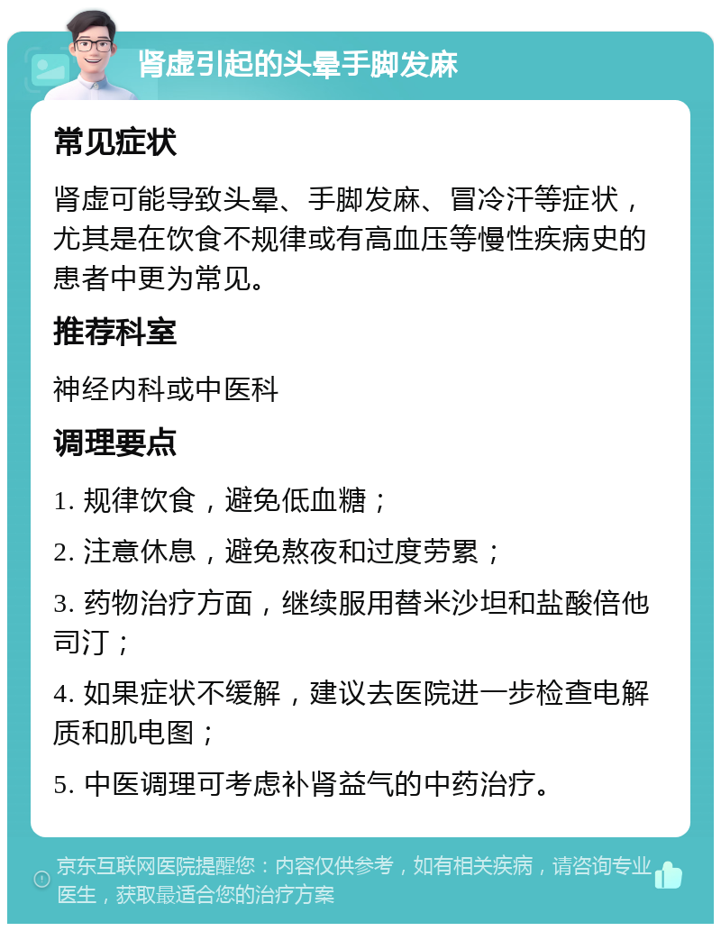 肾虚引起的头晕手脚发麻 常见症状 肾虚可能导致头晕、手脚发麻、冒冷汗等症状，尤其是在饮食不规律或有高血压等慢性疾病史的患者中更为常见。 推荐科室 神经内科或中医科 调理要点 1. 规律饮食，避免低血糖； 2. 注意休息，避免熬夜和过度劳累； 3. 药物治疗方面，继续服用替米沙坦和盐酸倍他司汀； 4. 如果症状不缓解，建议去医院进一步检查电解质和肌电图； 5. 中医调理可考虑补肾益气的中药治疗。